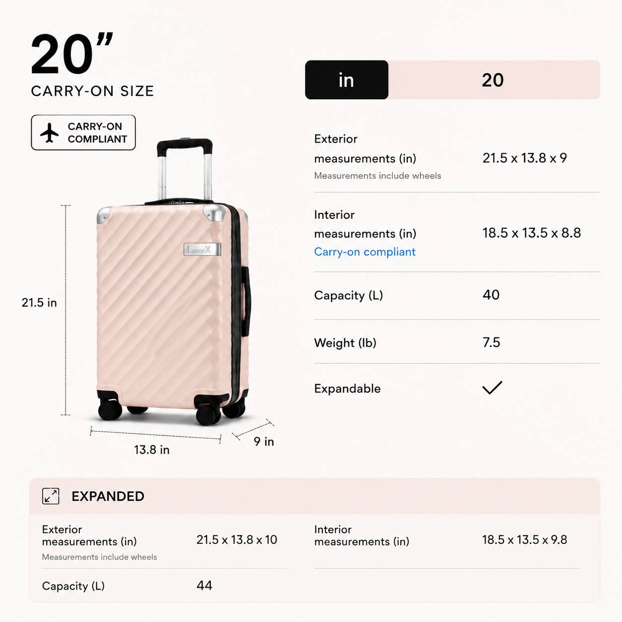 20" CARRY-ON SIZE

CARRY-ON COMPLIANT

Exterior measurements (in)
21.5 x 13.8 x 9
Measurements include wheels

Interior measurements (in)
18.5 x 13.5 x 8.8
Carry-on compliant

Capacity (L)
40

Weight (lb)
7.5

Expandable

EXPANDED

Exterior measurements (in)
21.5 x 13.8 x 10
Measurements include wheels

Interior measurements (in)
18.5 x 13.5 x 9.8

Capacity (L)
44