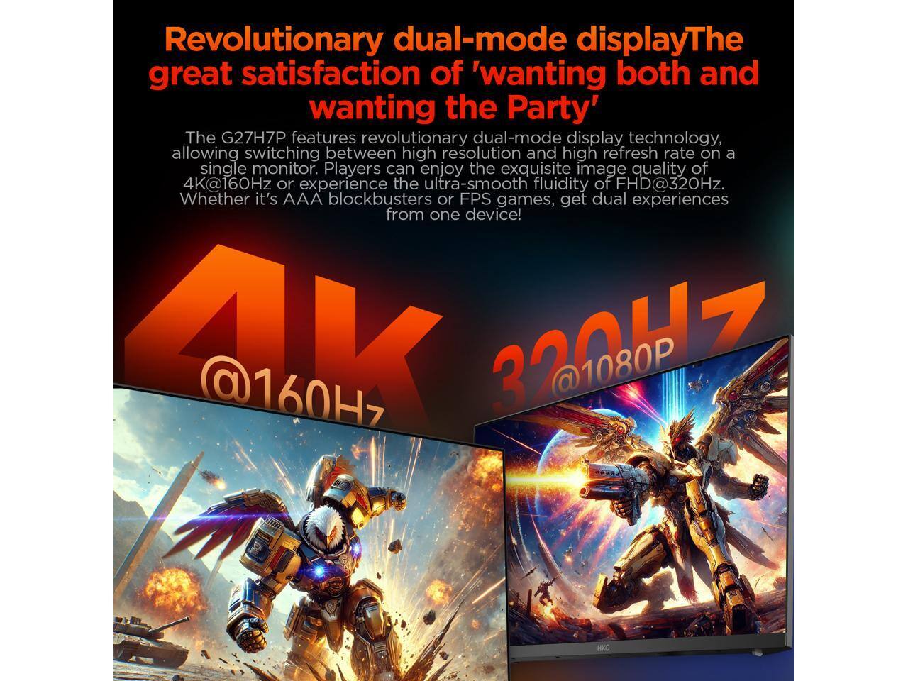 Revolutionary dual-mode display  
The great satisfaction of 'wanting both and wanting the Party'  

The G27H7P features revolutionary dual-mode display technology, allowing switching between high resolution and high refresh rate on a single monitor. Players can enjoy the exquisite image quality of 4K@160Hz or experience the ultra-smooth fluidity of FHD@320Hz. Whether it's AAA blockbusters or FPS games, get dual experiences from one device!  

4K @160Hz  
320Hz @1080P