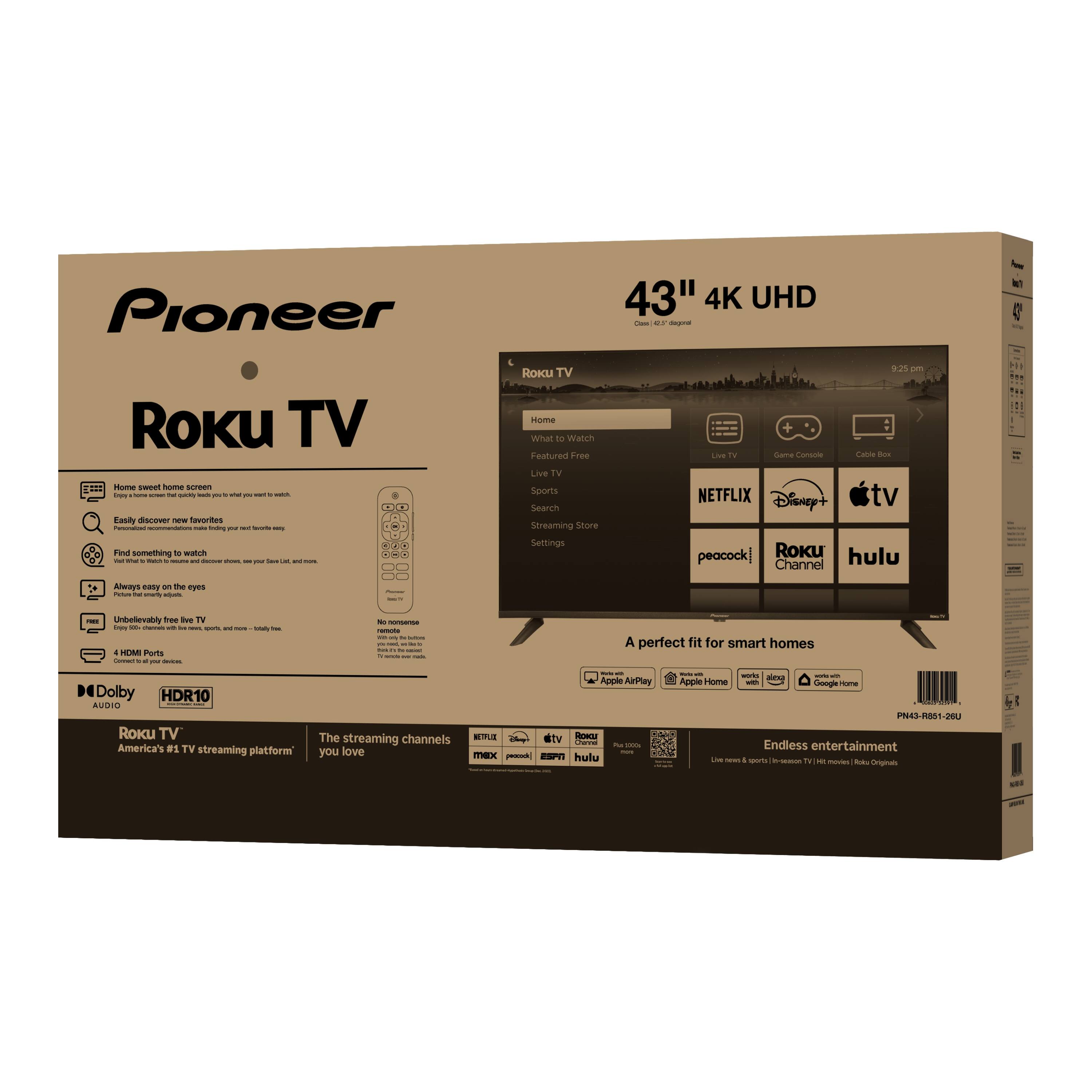Pioneer 43" 4K UHD Roku TV

Home sweet home screen
- Customize your home screen to show what you want to watch

Easily discover new favorites
- Find something to watch, explore new favorites, and discover new shows and movies

Always easy on the eyes
- Unbelievably free TV, no cable or satellite required

Home
- Watch Featured Free
- Search
- Streaming Store
- Settings

Live TV
- See what's on TV

Live TV
- Find something to watch

Streaming
- Search

Settings
- Customize your TV

NETFLIX
Disney+
Apple TV
peacock
Roku Channel
hulu

A perfect fit for smart homes
- Apple AirPlay
- Apple Home
- Google Home
- Amazon Alexa

Dolby Audio
HDR10

Roku TV
America's #1 TV streaming platform
The streaming channels you love

Endless entertainment
- Live news & sports
- In-demand TV shows
- Movies & Roku Originals

PN43-RB81-260