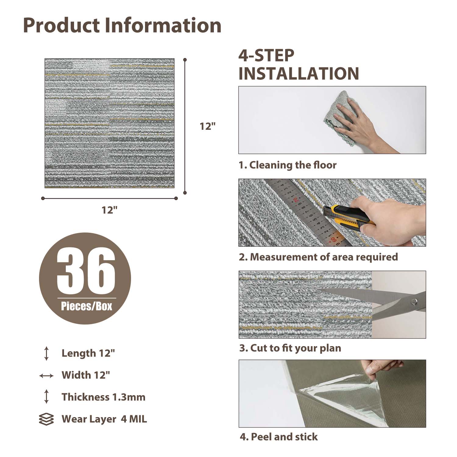 Product Information

4-STEP INSTALLATION

1. Cleaning the floor
2. Measurement of area required
3. Cut to fit your plan
4. Peel and stick

36 Pieces/Box

Length 12"
Width 12"
Thickness 1.3mm
Wear Layer 4 MIL