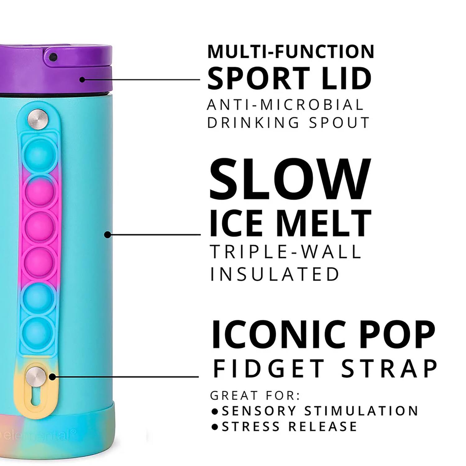 MULTI-FUNCTION SPORT LID  
ANTI-MICROBIAL DRINKING SPOUT  
SLOW ICE MELT  
TRIPLE-WALL INSULATED  
ICONIC POP FIDGET STRAP  
GREAT FOR:  
SENSORY STIMULATION  
STRESS RELEASE
