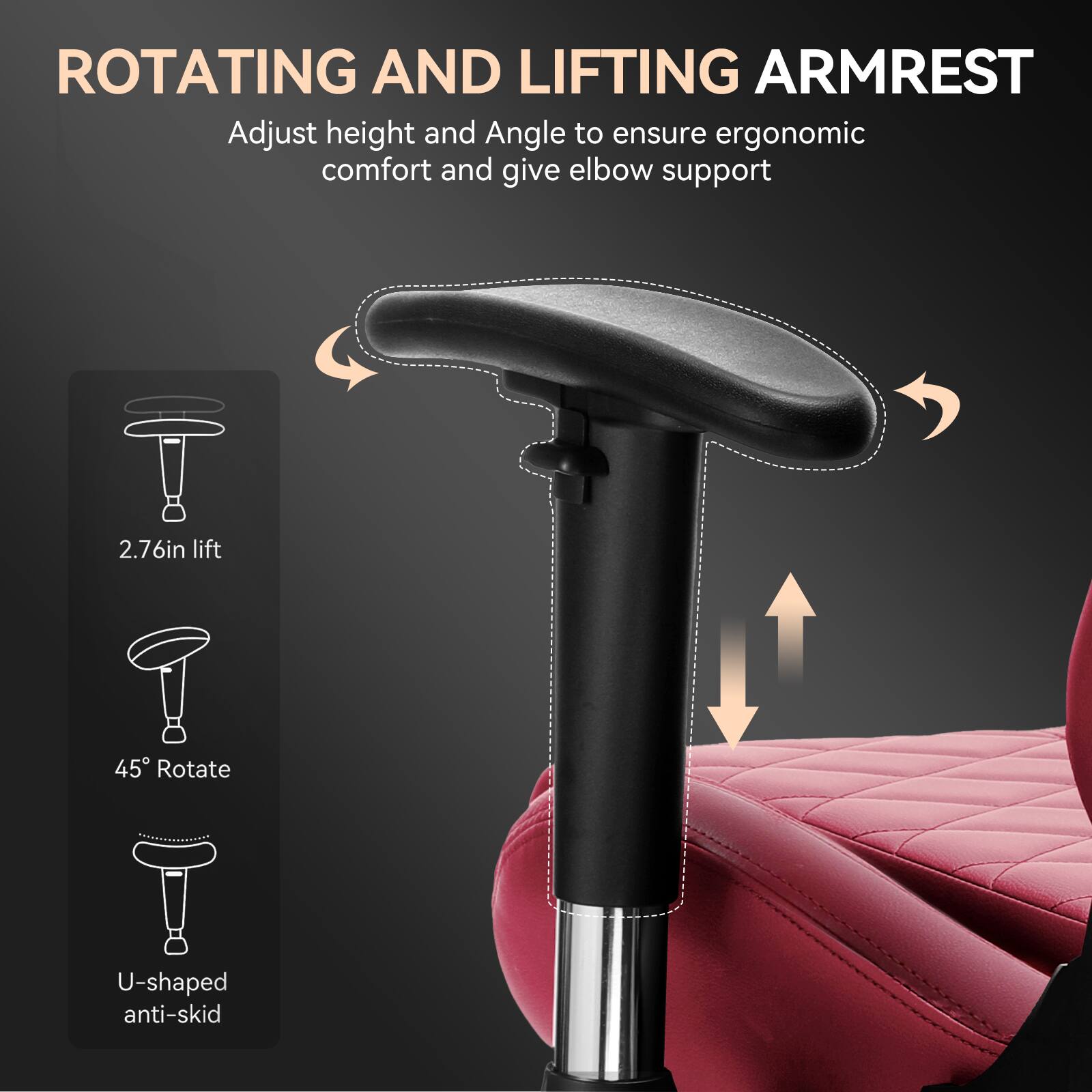 ROTATING AND LIFTING ARMREST

Adjust height and angle to ensure ergonomic comfort and give elbow support

- 2.76in lift
- 45° Rotate
- U-shaped anti-skid
