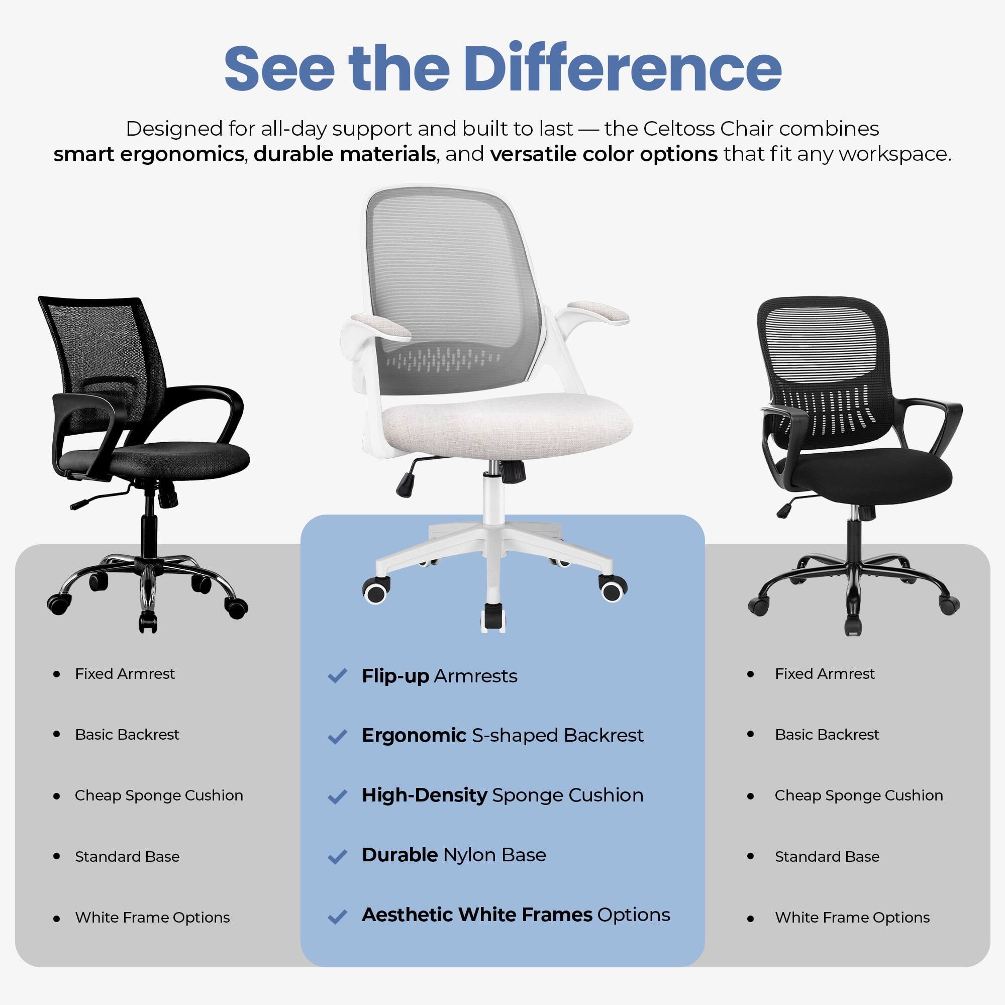See the Difference

Designed for all-day support and built to last — the Celtoss Chair combines smart ergonomics, durable materials, and versatile color options that fit any workspace.

- Fixed Armrest
- Basic Backrest
- Cheap Sponge Cushion
- Standard Base
- White Frame Options

- Flip-up Armrests
- Ergonomic S-shaped Backrest
- High-Density Sponge Cushion
- Durable Nylon Base
- Aesthetic White Frames Options

- Fixed Armrest
- Basic Backrest
- Cheap Sponge Cushion
- Standard Base
- White Frame Options
