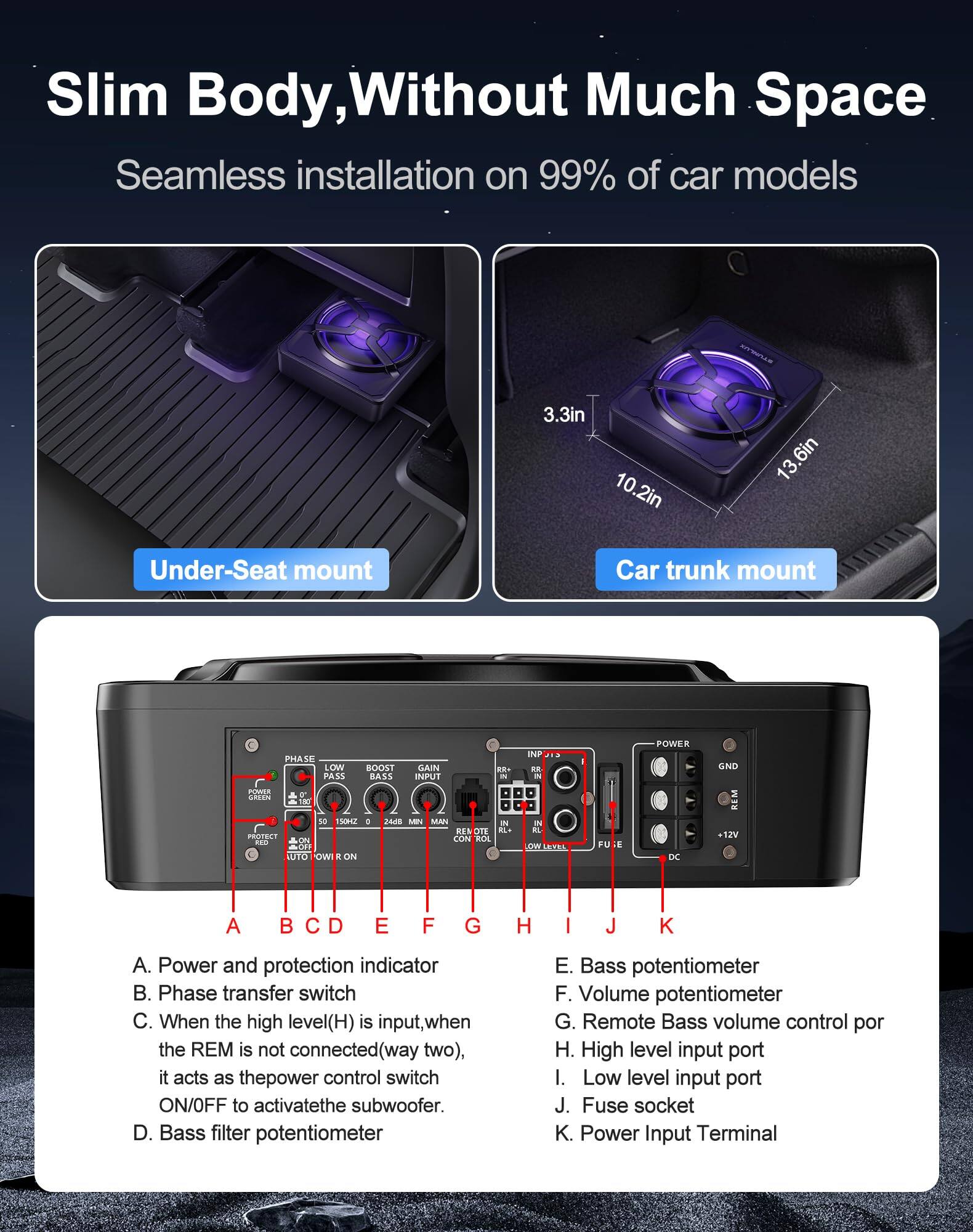 Sure, here is the corrected and grouped text:

---

**Slim Body, Without Much Space**

Seamless installation on 99% of car models

**Under-Seat mount**

**Car trunk mount**

---

**3.3in**  
**10.2in**  
**13.6in**

---

**A. Power and protection indicator**  
**B. Phase transfer switch**  
**C. When the high level(H) is input, when the REM is not connected(way two), it acts as the power control switch ON/OFF to activate the subwoofer.**  
**D. Bass filter potentiometer**  
**E. Bass potentiometer**  
**F. Volume potentiometer**  
**G. Remote Bass volume control port**  
**H. High level input port**  
**I. Low level input port**  
**J. Fuse socket**  
**K. Power Input Terminal**

---

**Phase**  
**Low Pass**  
**Boost**  
**Gain**  
**Input**  
**Power**  
**GND**  
**REM**  
**PROTECT**  
**AUTO**  
**ON**  
**REMOTE CONTROL**  
**DC 12V**  
