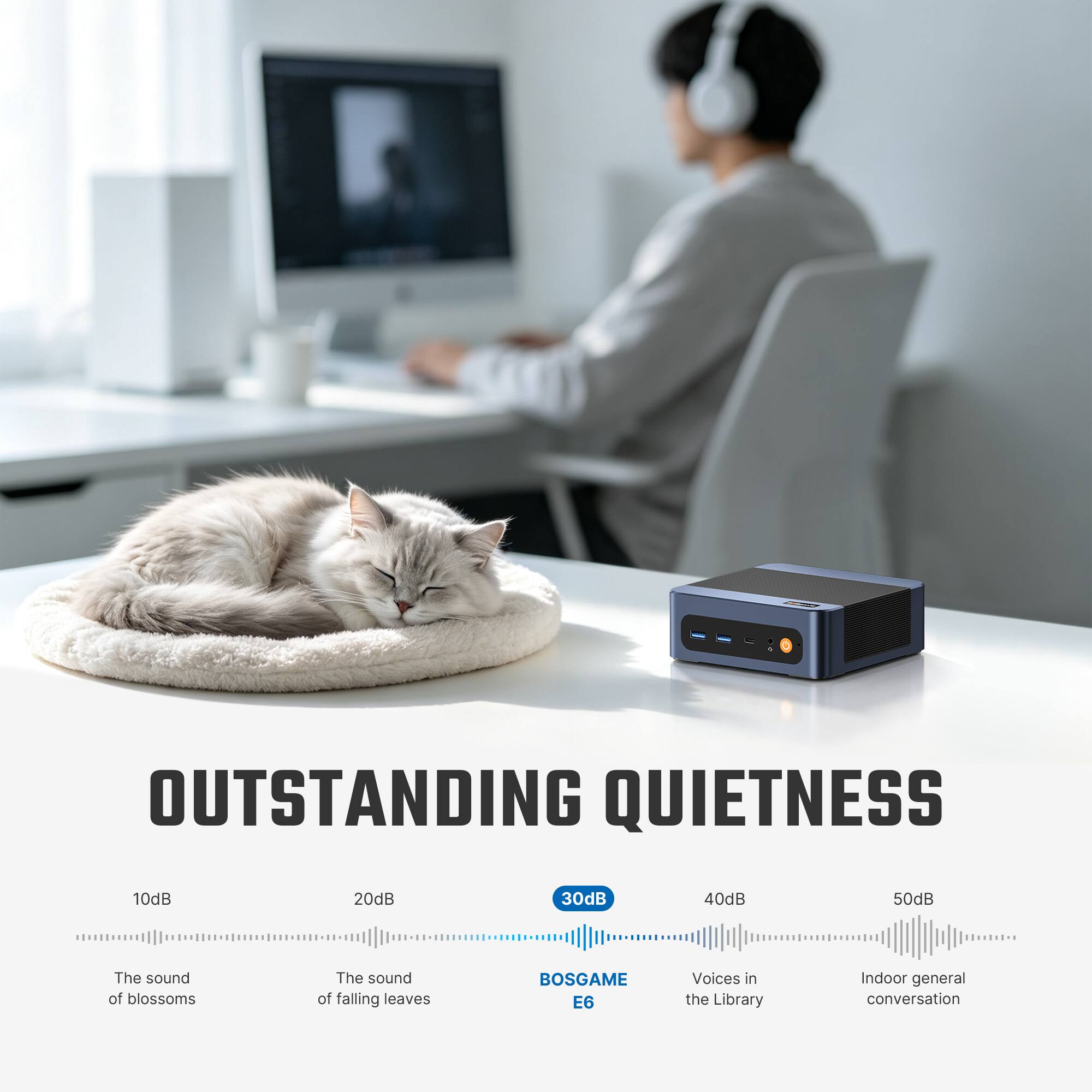 OUTSTANDING QUIETNESS

10dB
20dB
30dB
40dB
50dB

The sound of blossoms
The sound of falling leaves
BOSGAME E6
Voices in the Library
Indoor general conversation