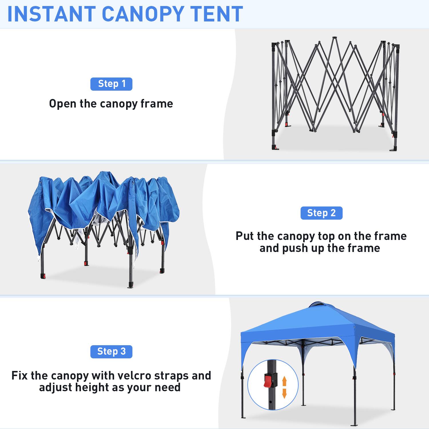 INSTANT CANOPY TENT

Step 1  
Open the canopy frame

Step 2  
Put the canopy top on the frame and push up the frame

Step 3  
Fix the canopy with velcro straps and adjust height as your need