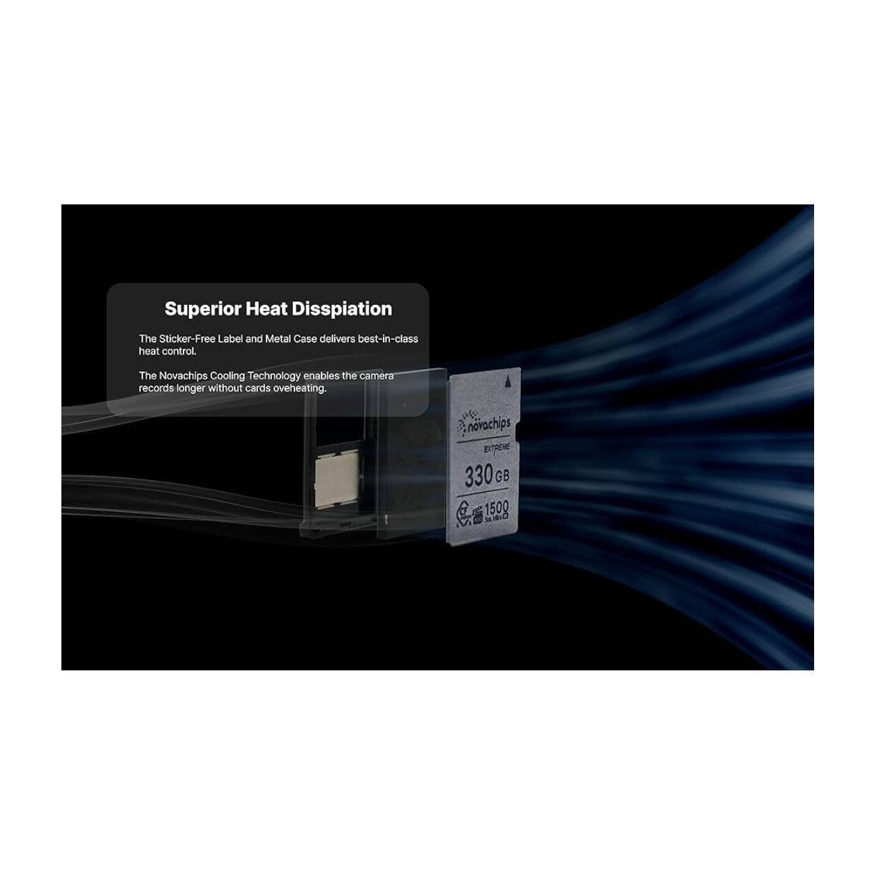 Superior Heat Dissipation  
The Sticker-Free Label and Metal Case delivers best-in-class heat control.  
The Novachips Cooling Technology enables the camera records longer without cards overheating.  

novachips EXTRENE 330 GB S 1500