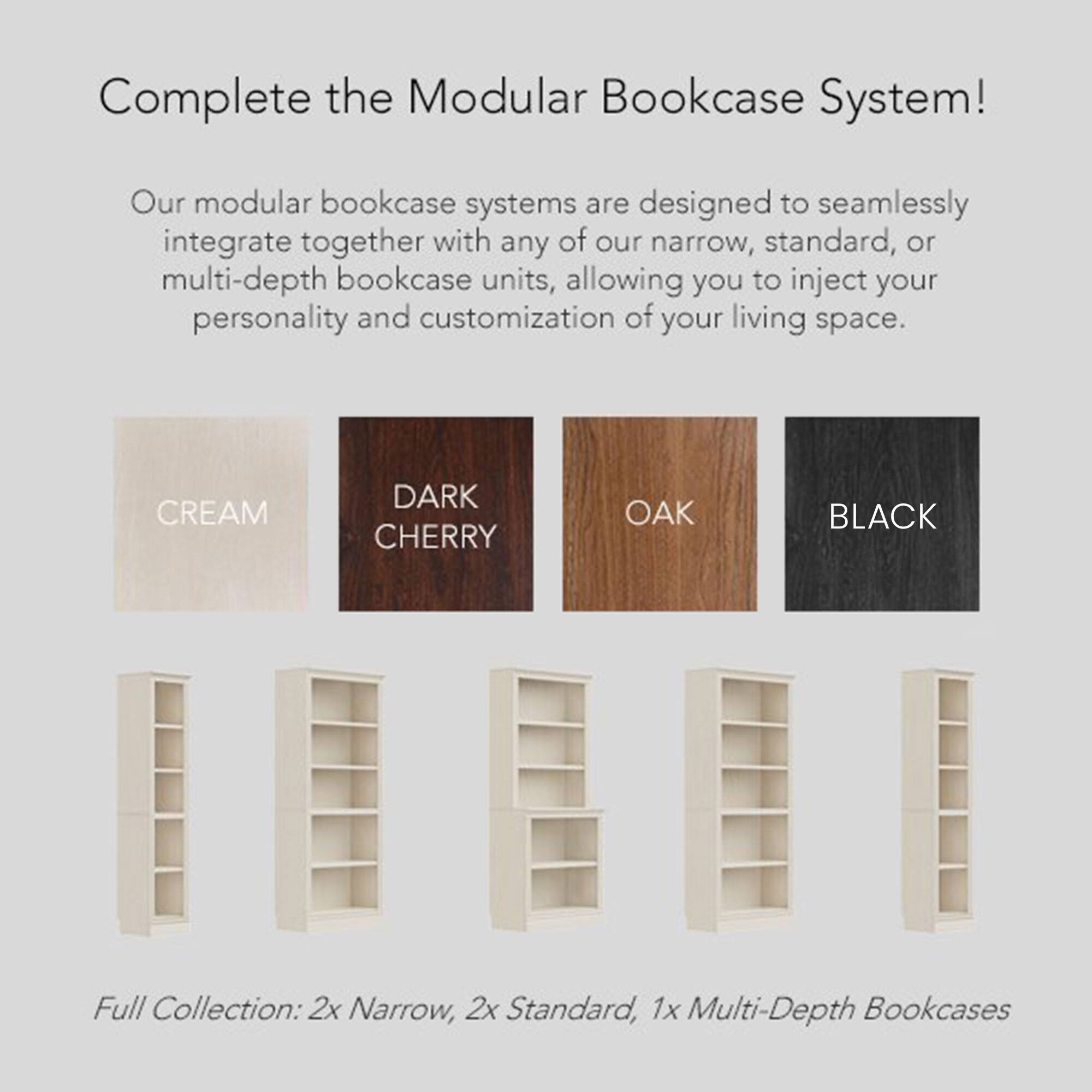 Complete the Modular Bookcase System!

Our modular bookcase systems are designed to seamlessly integrate together with any of our narrow, standard, or multi-depth bookcase units, allowing you to inject your personality and customization of your living space.

Full Collection: 2x Narrow, 2x Standard, 1x Multi-Depth Bookcases

- CREAM
- DARK CHERRY
- OAK
- BLACK