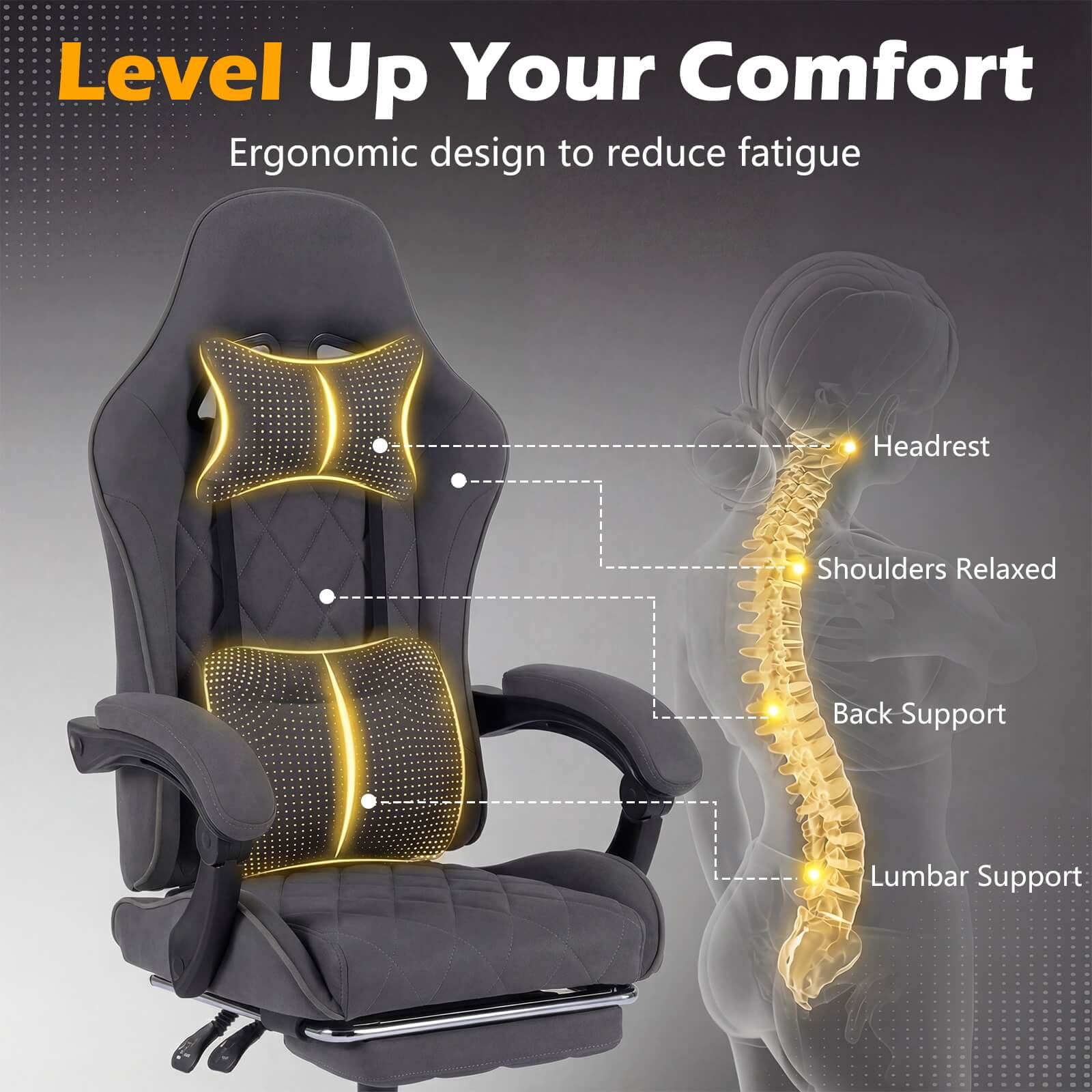 Level Up Your Comfort  
Ergonomic design to reduce fatigue  
- Headrest  
- Shoulders Relaxed  
- Back Support  
- Lumbar Support