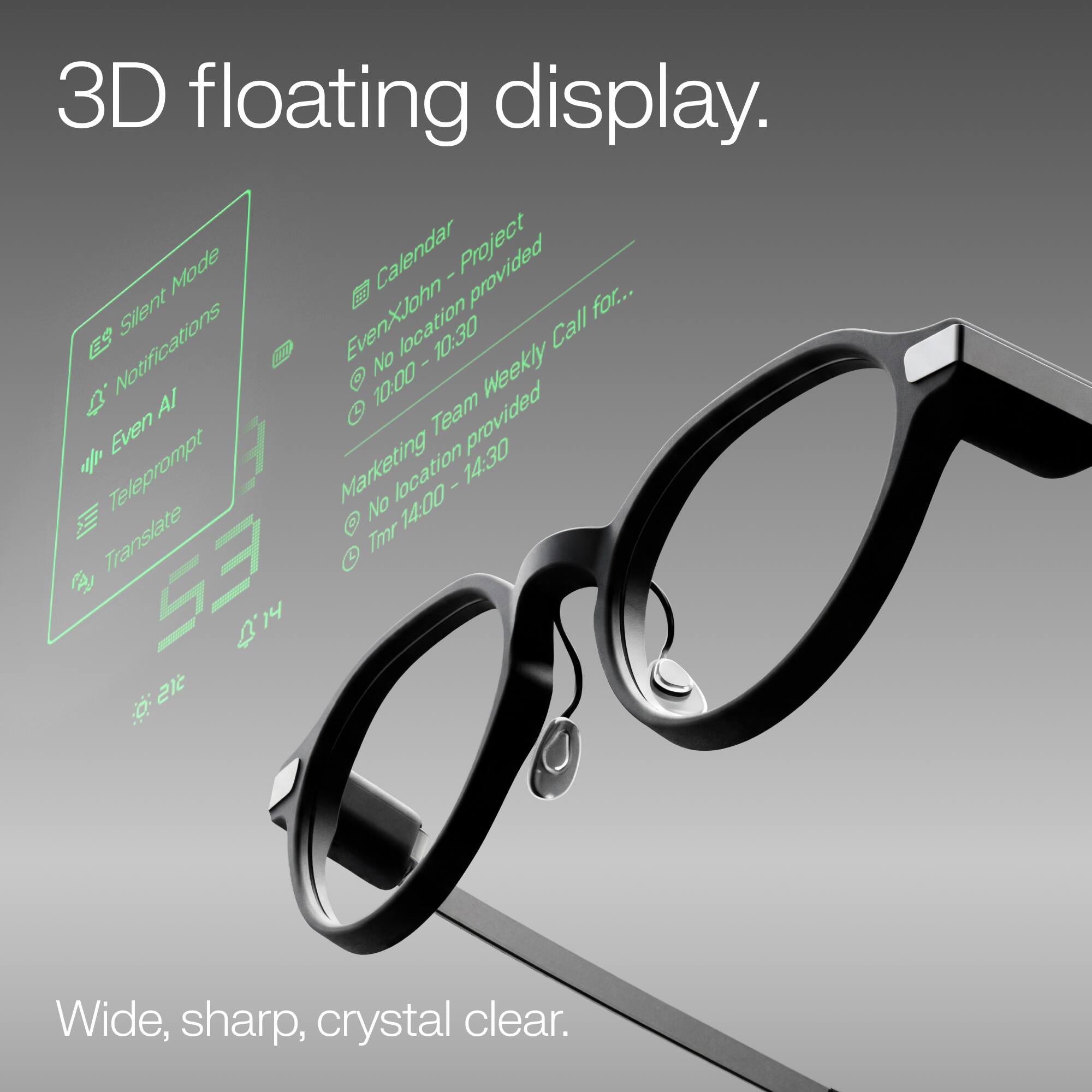 3D floating display.  
Mode Calendar I Project Silent EvenXJohn location Call for...  
Notifications No I AI 10:00 Team provided Weekly % Even Marketing 14:30 Translate Teleprompt No Tmr location 14:00 I 483 53 4.14 14  
Wide, sharp, crystal clear.