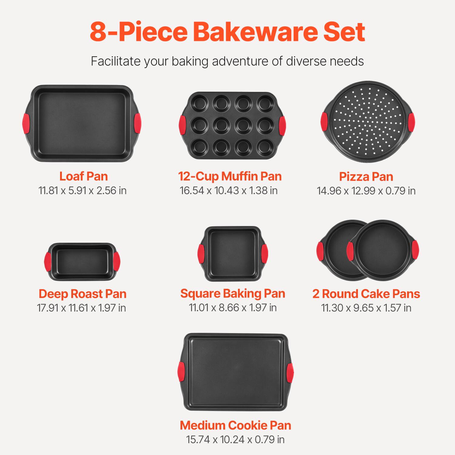 8-Piece Bakeware Set  
Facilitate your baking adventure of diverse needs  

- Loaf Pan  
  11.81 x 5.91 x 2.56 in  

- 12-Cup Muffin Pan  
  16.54 x 10.43 x 1.38 in  

- Pizza Pan  
  14.96 x 12.99 x 0.79 in  

- Deep Roast Pan  
  17.91 x 11.61 x 1.97 in  

- Square Baking Pan  
  11.01 x 8.66 x 1.97 in  

- 2 Round Cake Pans  
  11.30 x 9.65 x 1.57 in  

- Medium Cookie Pan  
  15.74 x 10.24 x 0.79 in