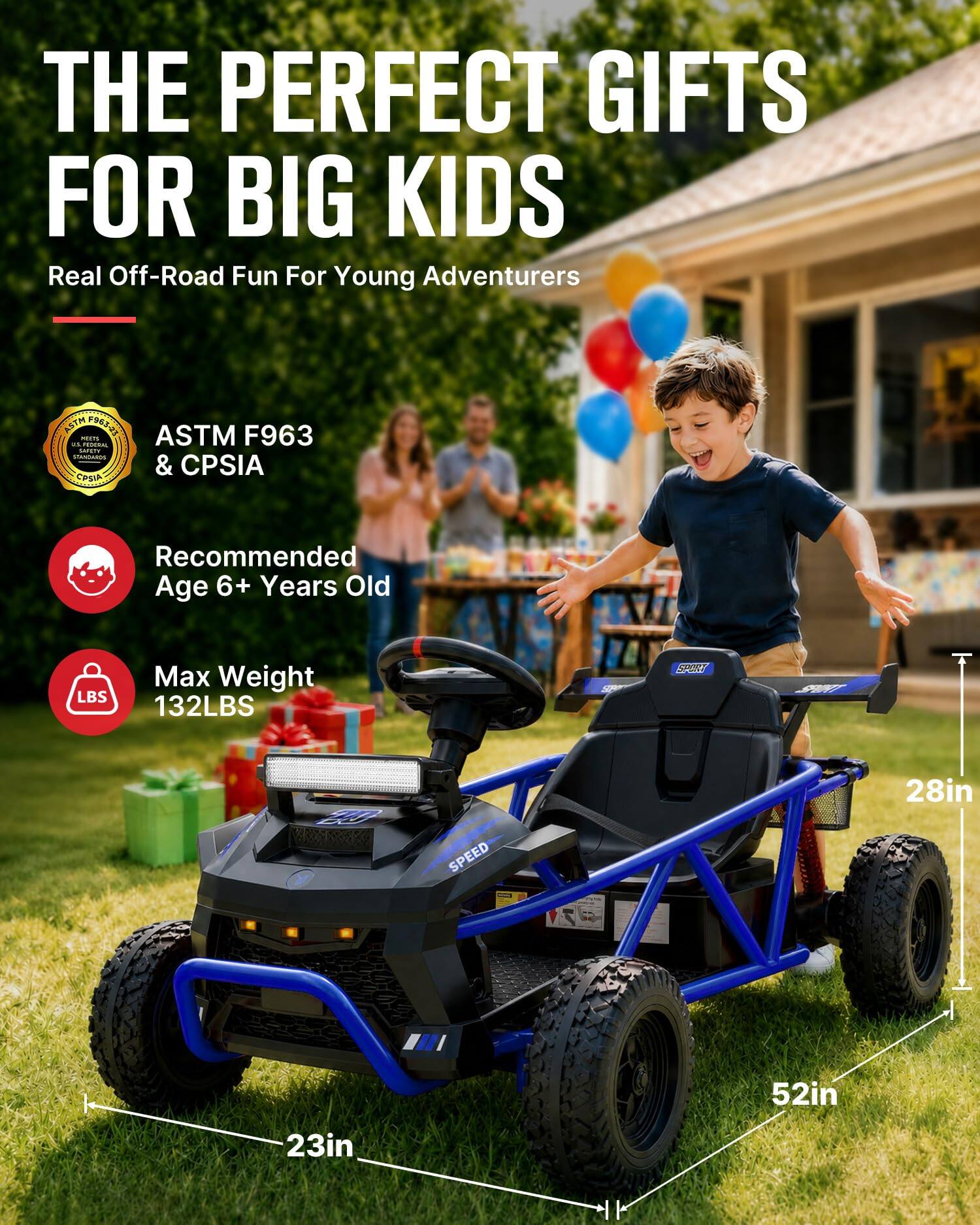 THE PERFECT GIFTS FOR BIG KIDS  
Real Off-Road Fun For Young Adventurers

ASTM F963 MEETS US FEDERAL SAFETY STANDARDS & CPSIA

Recommended Age 6+ Years Old

Max Weight 132LBS

28in  
52in  
23in