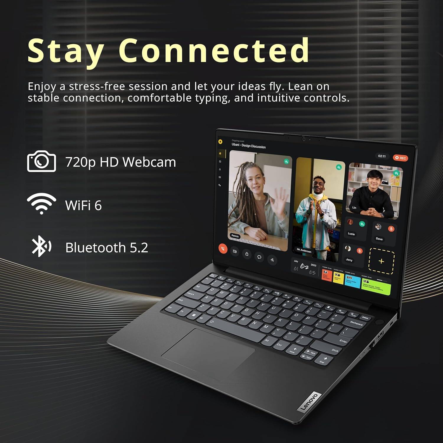 Stay Connected
Enjoy a stress-free session and let your ideas fly. Lean on stable connection, comfortable typing, and intuitive controls.
720p HD Webcam
WiFi 6
Bluetooth 5.2