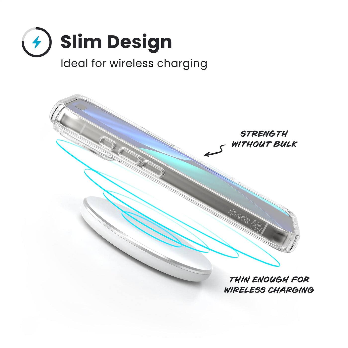 Slim Design  
Ideal for wireless charging  

STRENGTH WITHOUT BULK  

THIN ENOUGH FOR WIRELESS CHARGING