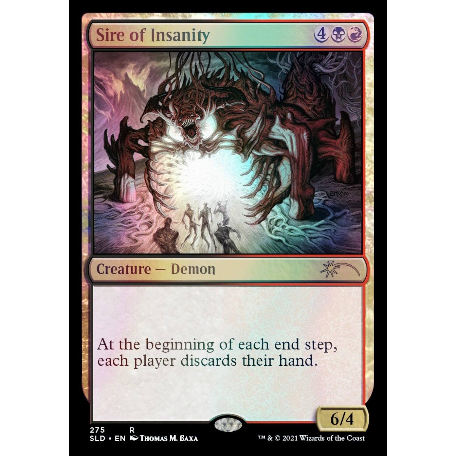 Sire of Insanity  
Creature - Demon  
At the beginning of each end step, each player discards their hand.  

4  
6/4  

275  
SLD • EN  
R  
THOMAS M. BAXA  

© 2021 Wizards of the Coast