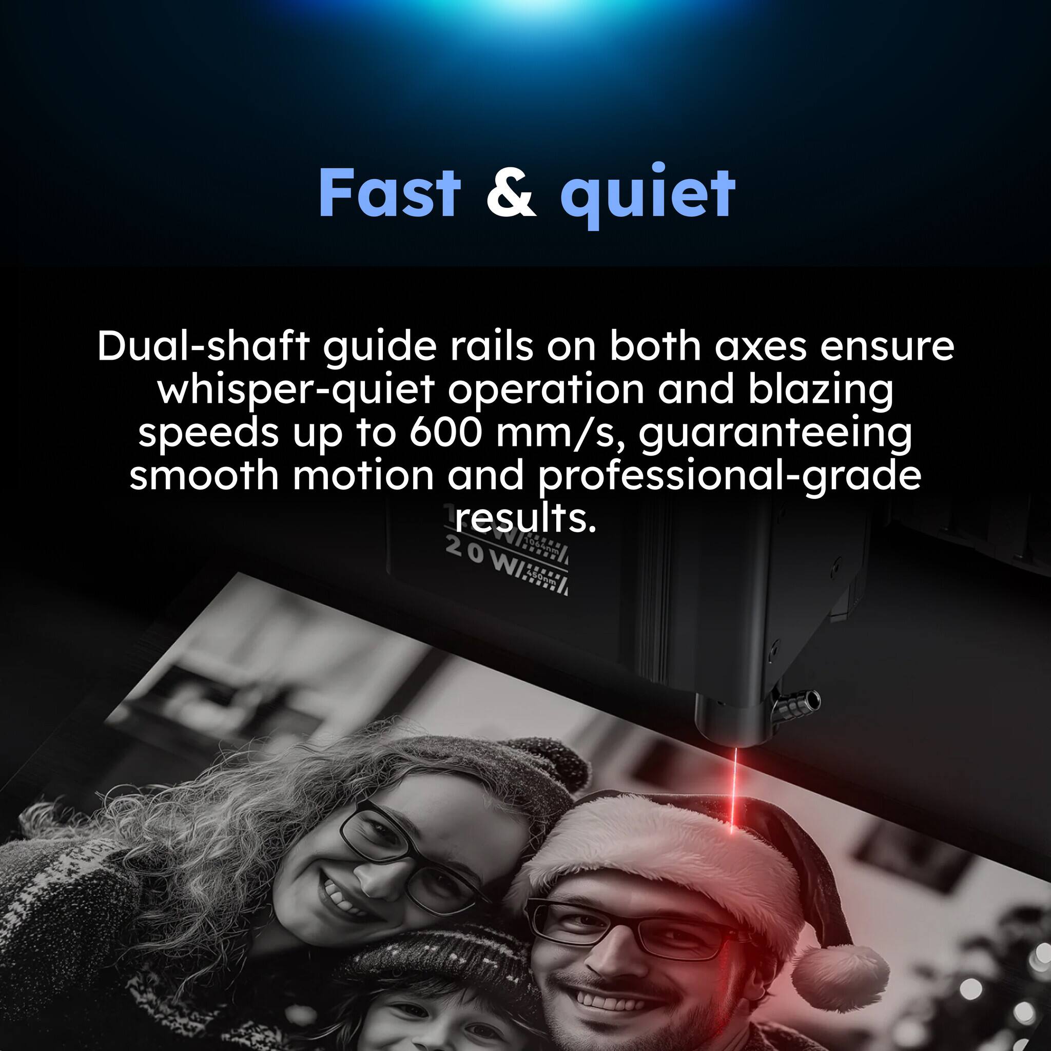 Fast & quiet

Dual-shaft guide rails on both axes ensure whisper-quiet operation and blazing speeds up to 600 mm/s, guaranteeing smooth motion and professional-grade results.