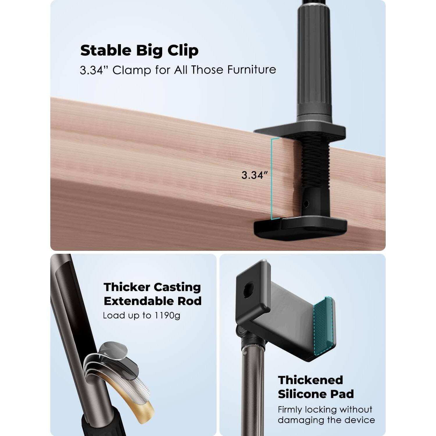 Stable Big Clip  
3.34" Clamp for All Those Furniture  

Thicker Casting Extendable Rod  
Load up to 1190g  

Thickened Silicone Pad  
Firmly locking without damaging the device