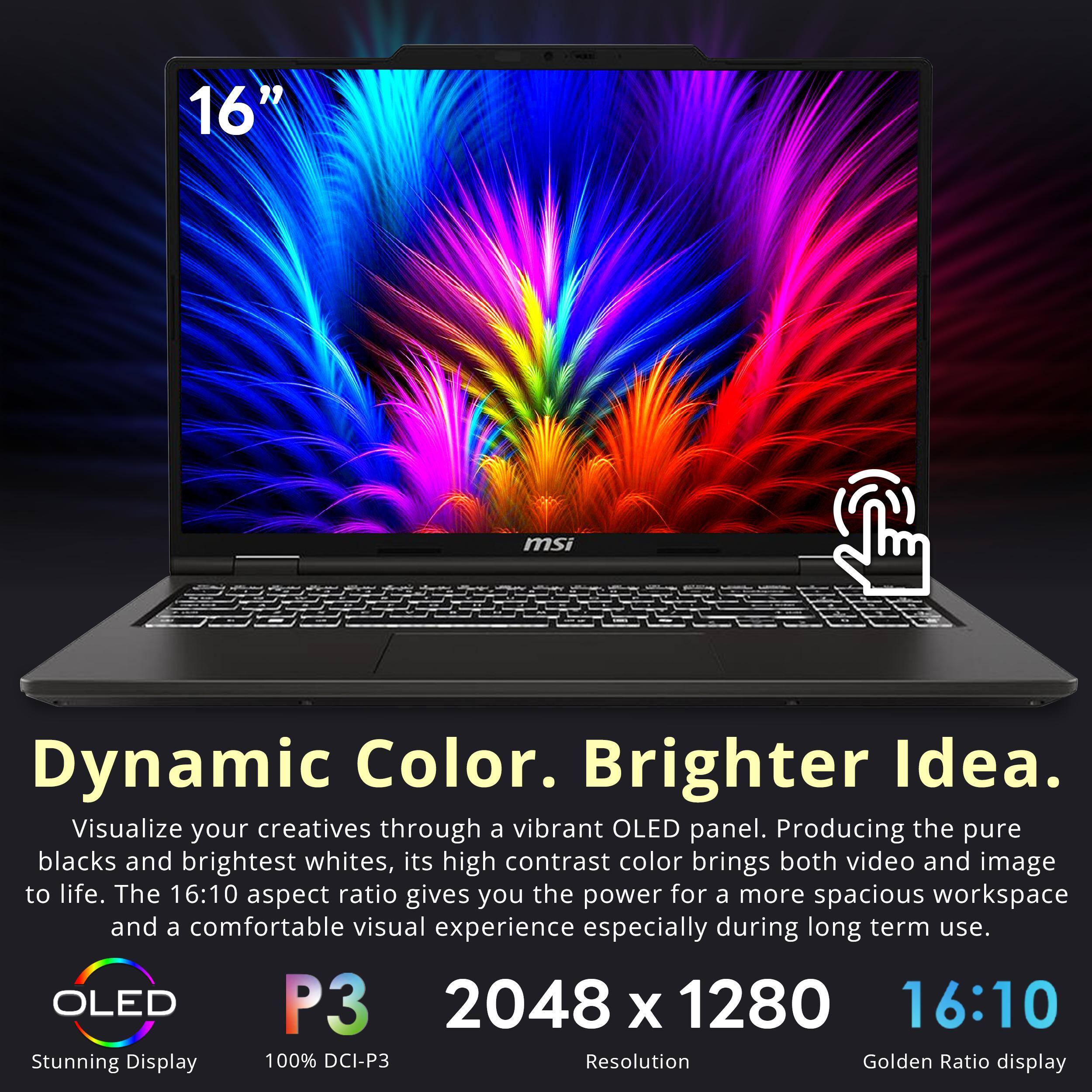 16"  
msi  
Dynamic Color. Brighter Idea.  
Visualize your creatives through a vibrant OLED panel. Producing the pure blacks and brightest whites, its high contrast color brings both video and image to life. The 16:10 aspect ratio gives you the power for a more spacious workspace and a comfortable visual experience especially during long term use.  
OLED P3 2048 x 1280 16:10  
Stunning Display  
100% DCI-P3  
Resolution  
Golden Ratio display