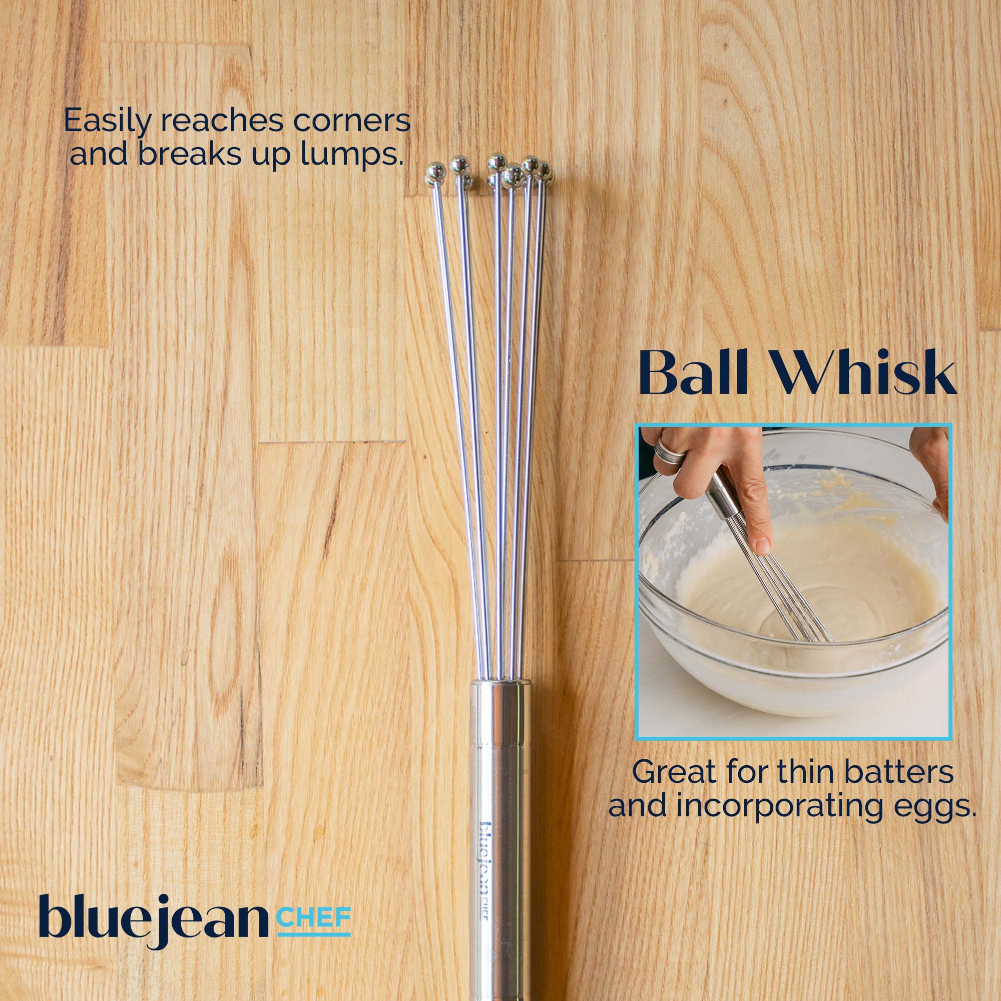 Easily reaches corners and breaks up lumps.

Ball Whisk

Great for thin batters and incorporating eggs.

bluejean CHEF