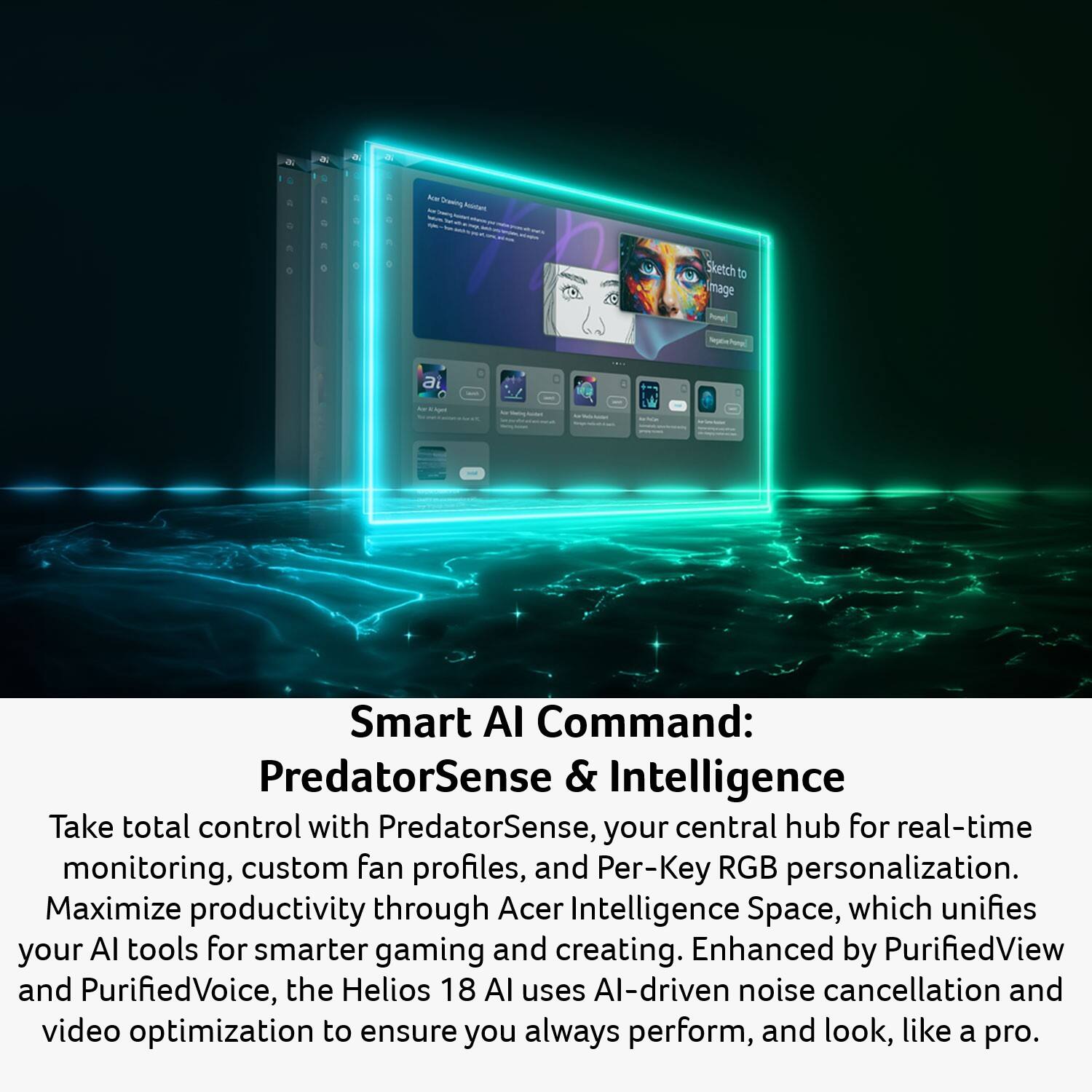 - Auto Drawing Assistant
- Sketch to Image
- Smart AI Command: PredatorSense & Intelligence
- Take total control with PredatorSense, your central hub for real-time monitoring, custom fan profiles, and Per-Key RGB personalization. Maximize productivity through Acer Intelligence Space, which unifies your AI tools for smarter gaming and creating. Enhanced by PurifiedView and PurifiedVoice, the Helios 18 AI uses AI-driven noise cancellation and video optimization to ensure you always perform, and look, like a pro.