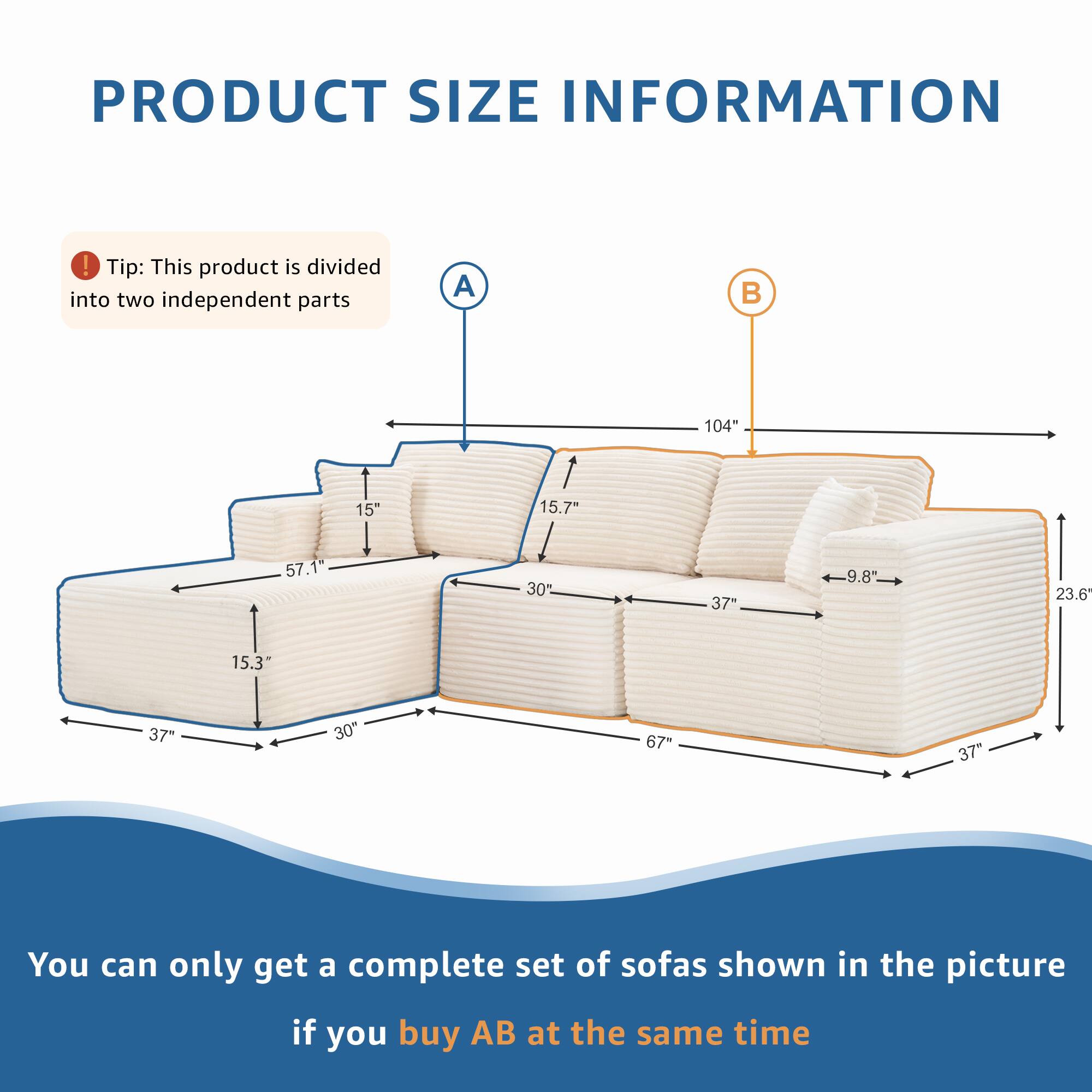 PRODUCT SIZE INFORMATION

Tip: This product is divided into two independent parts

A 104" 15" 15.7" 57.1" 30% 37" 9.8" 23.6 15.3" 37" 30" 67" 37"

You can only get a complete set of sofas shown in the picture if you buy AB at the same time