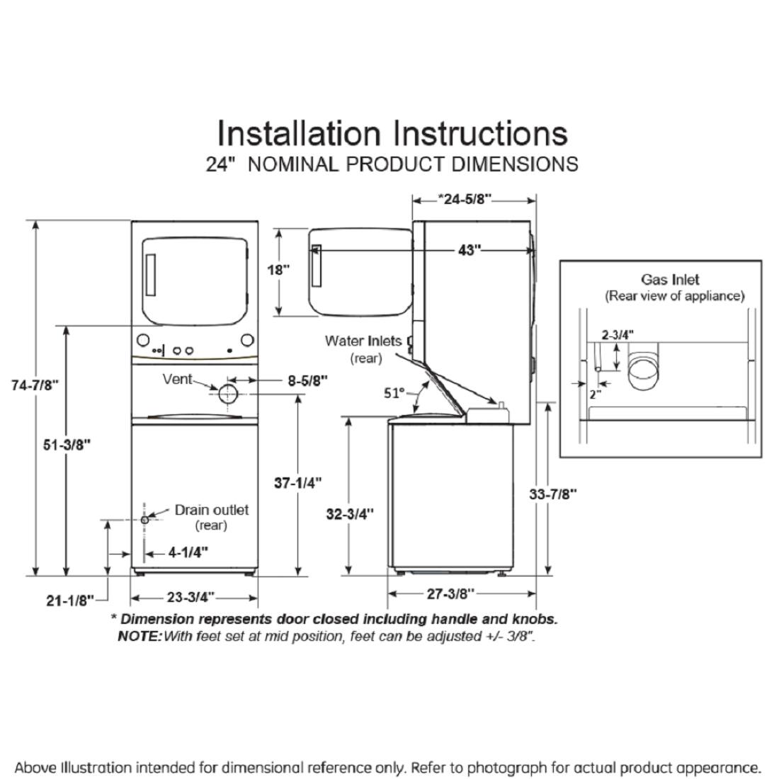 Installation Instructions

24" NOMINAL PRODUCT DIMENSIONS

- 24-5/8"
- 18"
- 43"
- Gas Inlet (Rear view of appliance)
- 74-7/8"
- Vent
- Water Inlets (rear)
- 8-5/8"
- 51"
- 2-3/4"
- 2"
- 51-3/8"
- Drain outlet (rear)
- 37-1/4"
- 32-3/4"
- 33-7/8"
- 4-1/4"
- 23-3/4"
- 27-3/8"
- 21-1/8"

*Dimension represents door closed including handle and knobs.

NOTE: With feet set at mid position, feet can be adjusted +/- 3/8"

Above Illustration intended for dimensional reference only. Refer to photograph for actual product appearance.