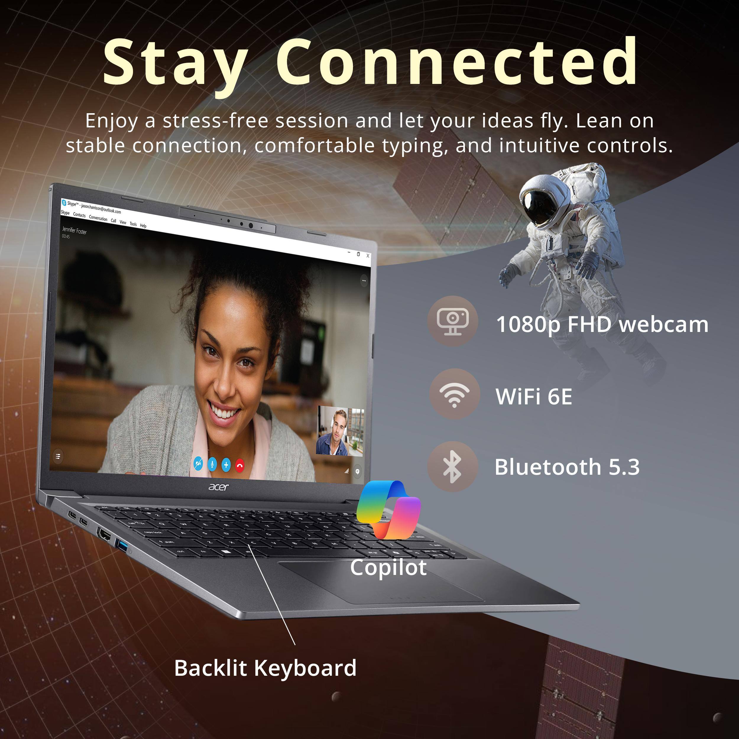 Stay Connected

Enjoy a stress-free session and let your ideas fly. Lean on stable connection, comfortable typing, and intuitive controls.

- 1080p FHD webcam
- WiFi 6E
- Bluetooth 5.3
- Copilot Backlit Keyboard