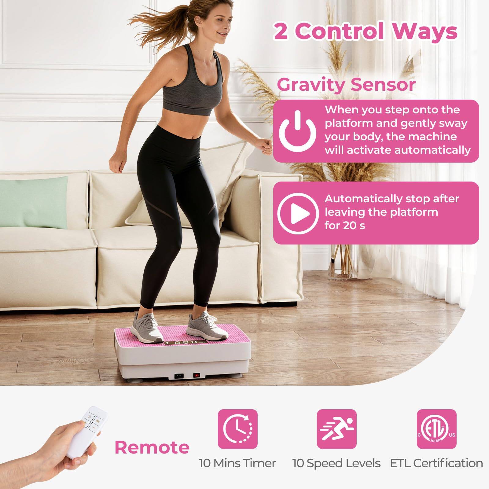 2 Control Ways  
Gravity Sensor  
When you step onto the platform and gently sway your body, the machine will activate automatically.  
Automatically stop after leaving the platform for 20 s  

Remote  
10 Mins Timer  
10 Speed Levels  
ETL Certification