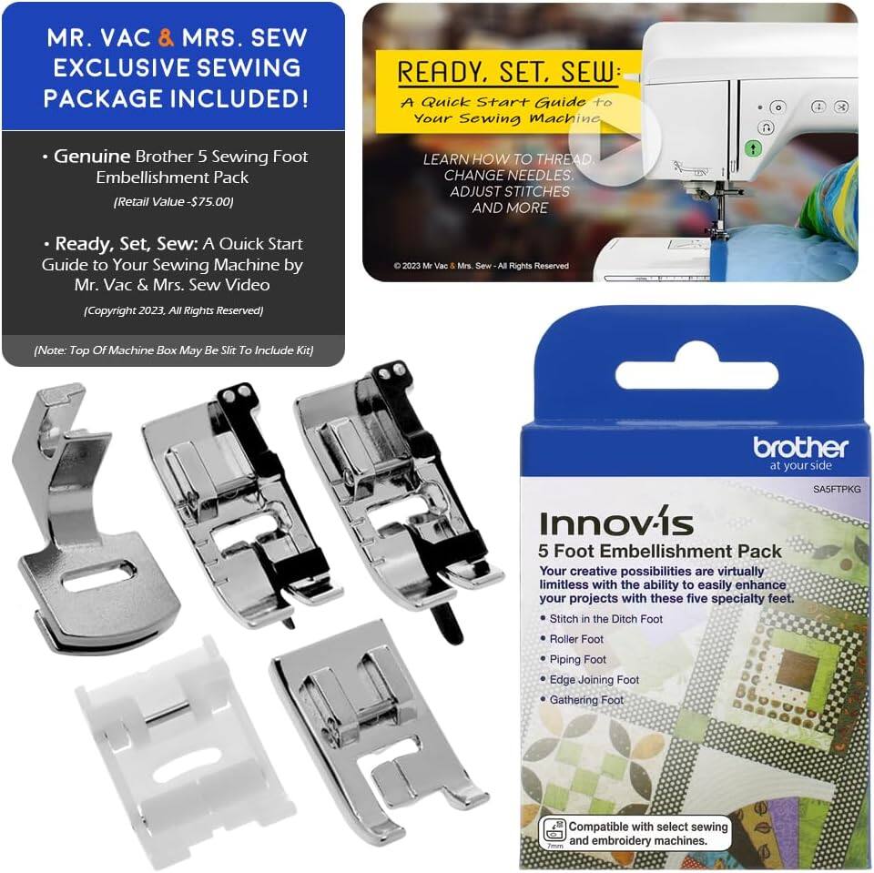 MR. VAC & MRS. SEW EXCLUSIVE SEWING PACKAGE INCLUDED!  
READY. SET. SEW: A Quick Start Guide to Your Sewing Machine  
- Genuine Brother 5 Sewing Foot Embellishment Pack (Retail Value - $75.00)  
- LEARN HOW TO THREAD, CHANGE NEEDLES, ADJUST STITCHES AND MORE  
Ready, Set, Sew: A Quick Start Guide to Your Sewing Machine by Mr. Vac & Mrs. Sew Video  
(Copyright 2023. All Rights Reserved)  
(Note: Top OF Machine Box May Be Slit To Include Kit)  

brother at your side  
SASFTPKG  

Innov-is  
5 Foot Embellishment Pack  
Your creative possibilities are virtually limitless with the ability to easily enhance your projects with these five specialty feet.  
- Stitch in the Ditch Foot  
- Roller Foot  
- Piping Foot  
- Edge Joining Foot  
- Gathering Foot  
Compatible with select sewing and embroidery machines.
