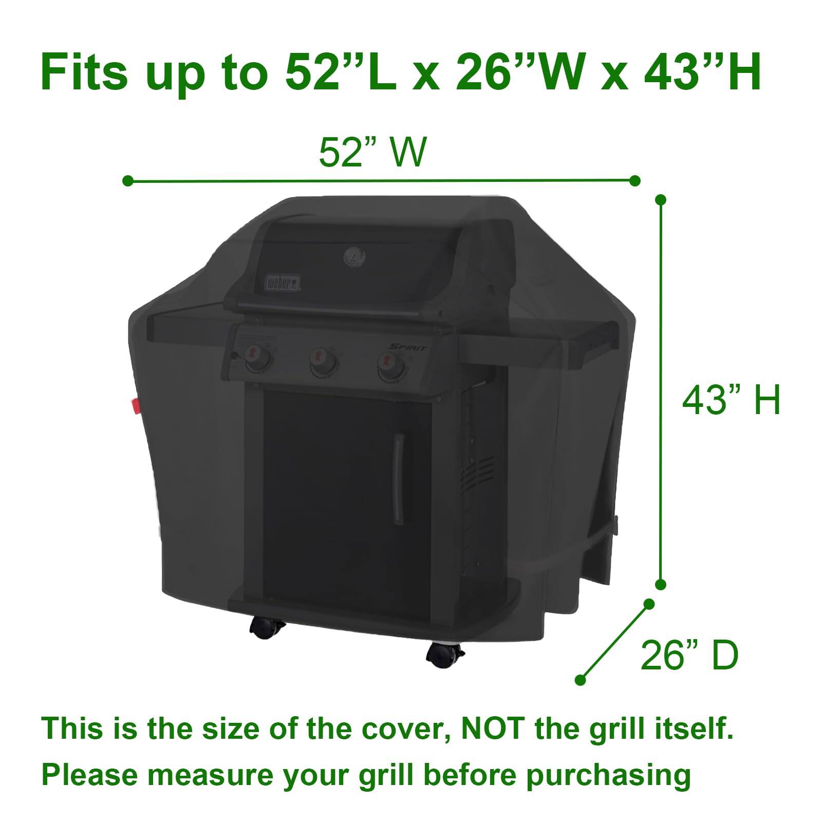 Fits up to 52"L x 26"W x 43"H

52" W

43" H

26" D

This is the size of the cover, NOT the grill itself. Please measure your grill before purchasing