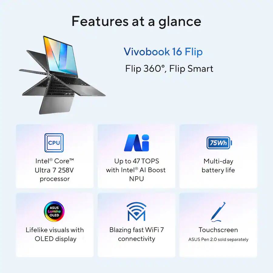 Features at a glance

Vivobook 16 Flip
Flip 360°, Flip Smart

CPU
Intel® Core™ Ultra 7 258V processor

Up to 47 TOPS with Intel® AI Boost NPU

Multi-day battery life

ASUS Lumina OLED
Lifelike visuals with OLED display

Blazing fast WiFi 7 connectivity

Touchscreen ASUS Pen 2.0 sold separately