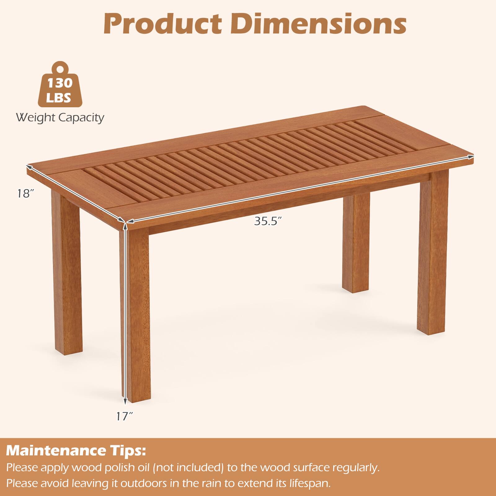 Product Dimensions

130 LBS Weight Capacity

18" x 35.5" x 17"

Maintenance Tips: Please apply wood polish oil (not included) to the wood surface regularly. Please avoid leaving it outdoors in the rain to extend its lifespan.