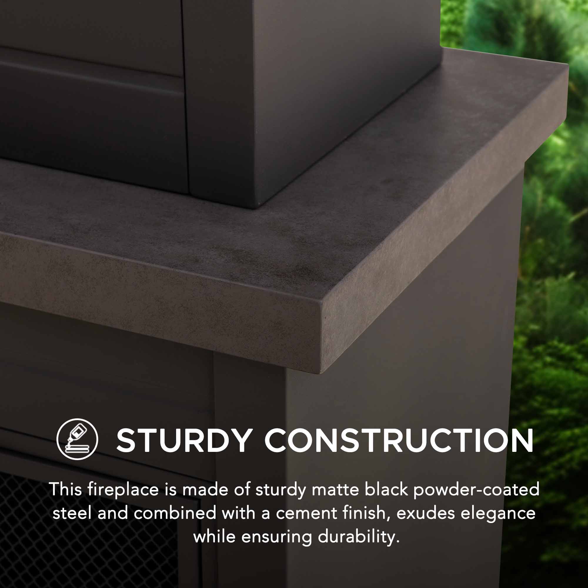 STURDY CONSTRUCTION

This fireplace is made of sturdy matte black powder-coated steel and combined with a cement finish, exudes elegance while ensuring durability.