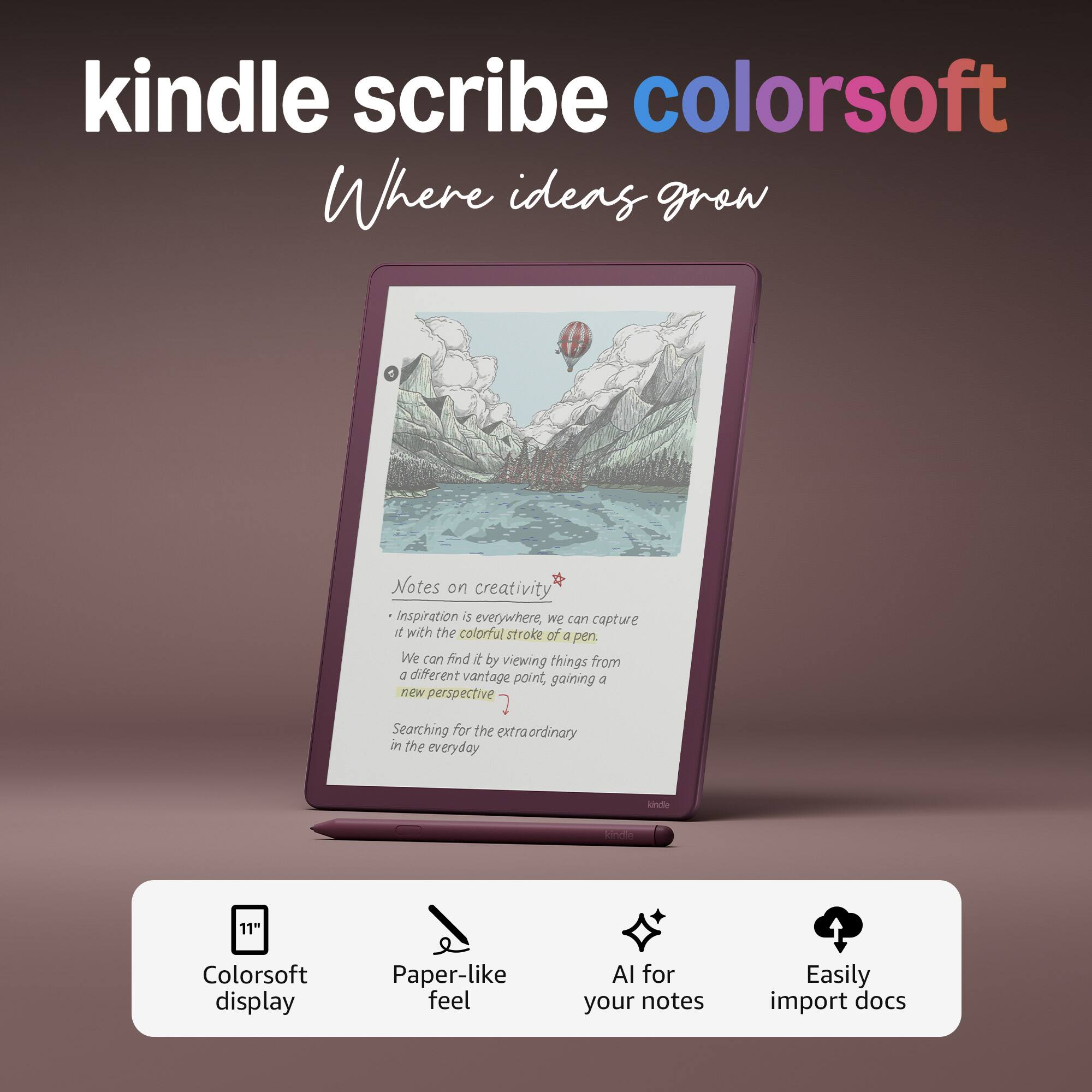 kindle scribe colorsoft
Where ideas grow
Notes on creativity
- Inspiration is everywhere, we can capture it with the colorful stroke of a pen.
- We can find it by viewing things from a different vantage point, gaining a new perspective.
- Searching for the extraordinary in the everyday
11" Colorsoft display
Paper-like feel
AI for your notes
Easily import docs