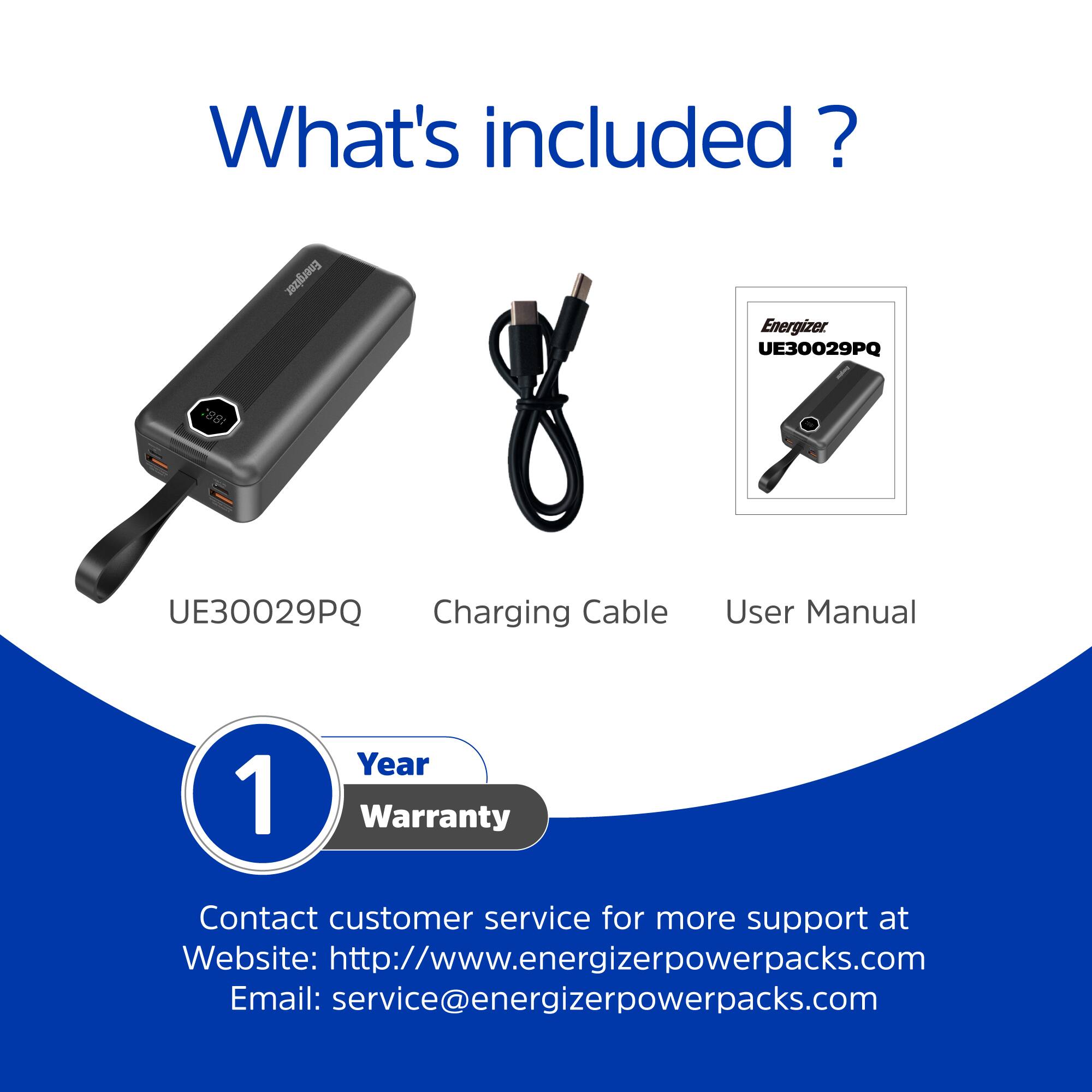 What's included?

Energizer UE30029PQ

- UE30029PQ
- Charging Cable
- User Manual

1 Year Warranty

Contact customer service for more support at
Website: http://www.energizerpowerpacks.com
Email: service@energizerpowerpacks.com