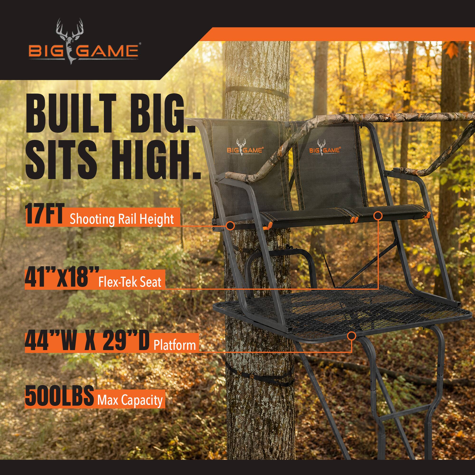 BIG GAME  
BUILT BIG. BIG GAME SITS HIGH.  
17FT Shooting Rail Height  
41"x18" Flex-Tek Seat  
44"W X 29"D Platform  
500LBS Max Capacity