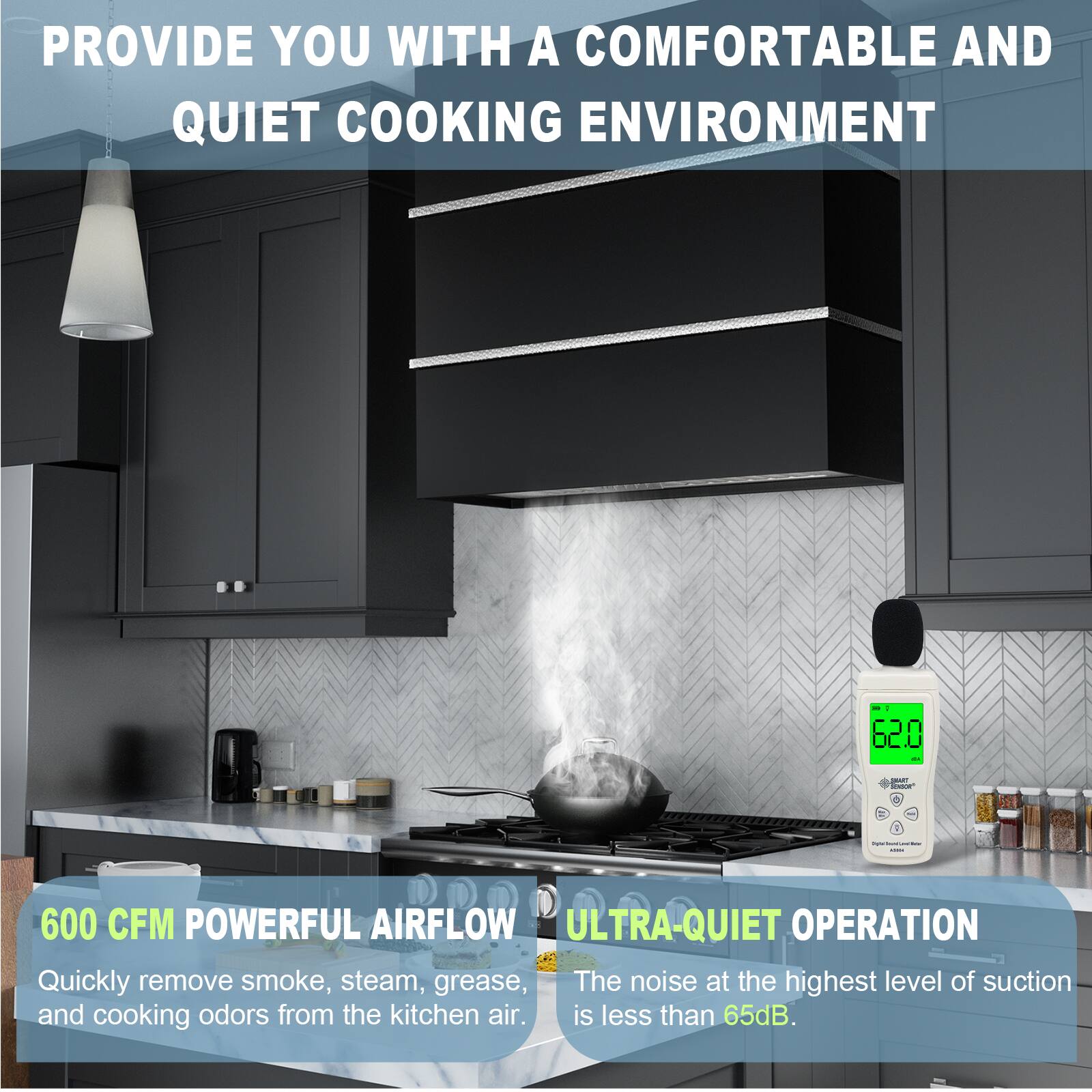 PROVIDE YOU WITH A COMFORTABLE AND QUIET COOKING ENVIRONMENT

600 CFM POWERFUL AIRFLOW
Quickly remove smoke, steam, grease, and cooking odors from the kitchen air.

ULTRA-QUIET OPERATION
The noise at the highest level of suction is less than 65dB.