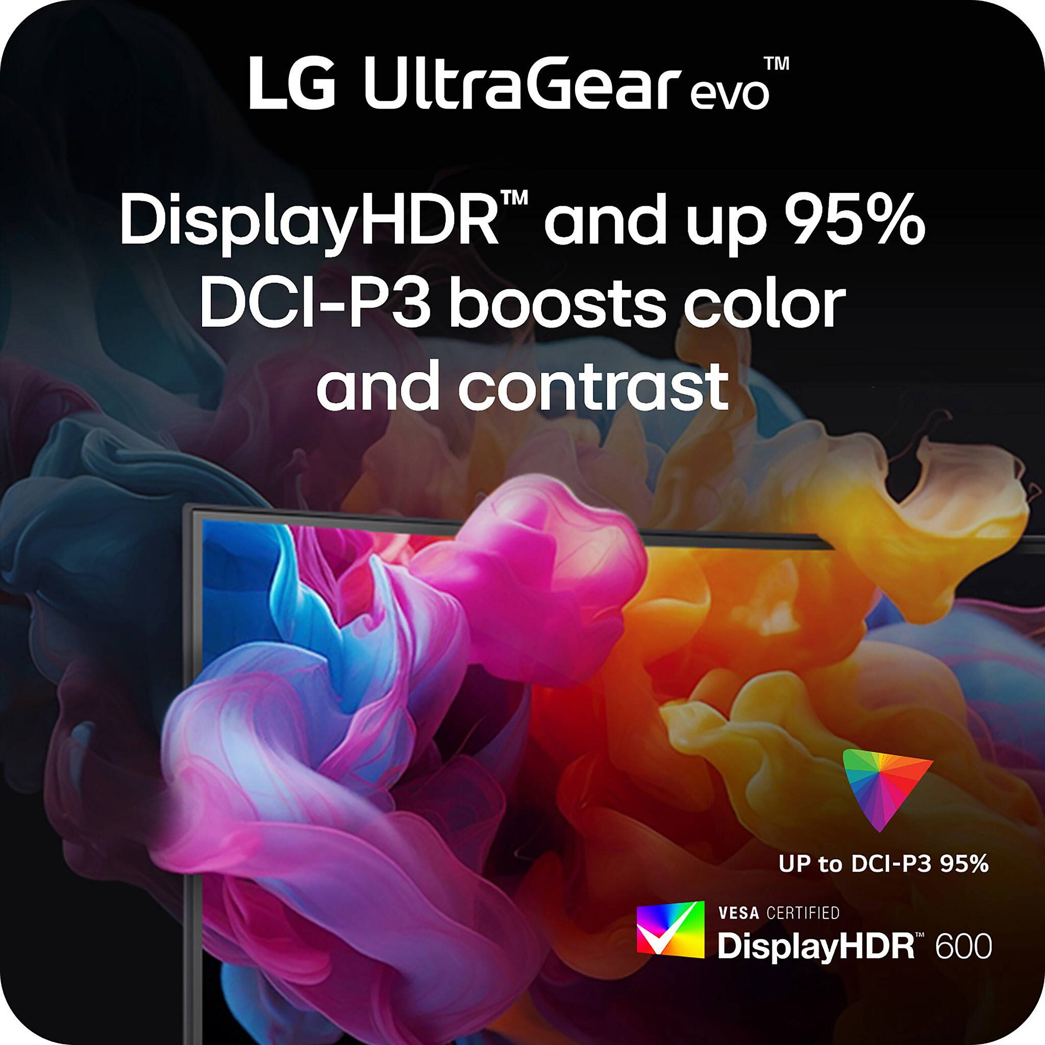 LG UltraGear evo™  
DisplayHDR™ and up 95% DCI-P3 boosts color and contrast  
UP to DCI-P3 95%  
VESA CERTIFIED  
DisplayHDR™ 600
