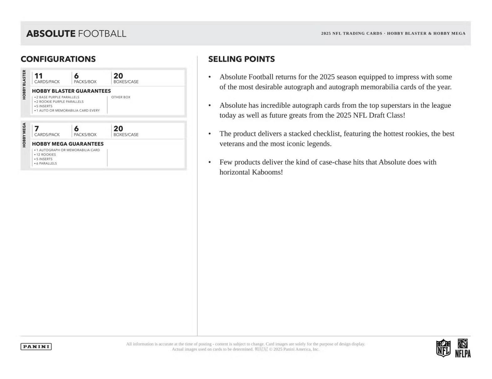 **ABSOLUTE FOOTBALL 2025 NFL TRADING CARDS**

**HOBBY BLASTER & HOBBY MEGA CONFIGURATIONS**

**HOBBY BLASTER**
- 11 CARDS/PACK
- 6 PACKS/BOX
- 20 BOXES/CASE

**HOBBY BLASTER GUARANTEES**
- 2 BASE PURPLE PARALLELS
- 2 ROOKIE PURPLE PARALLELS
- 1 AUTO OR MEMORABILIA CARD EVERY

**HOBBY MEGA**
- 7 CARDS/PACK
- 6 PACKS/BOX
- 20 BOXES/CASE

**HOBBY MEGA GUARANTEES**
- 1 AUTOGRAPH OR MEMORABILIA CARD
- 2 ROOKIES
- 5 INSERTS
- 6 PARALLELS

**SELLING POINTS**
- Absolute Football returns for the 2025 season equipped to impress with some of the most desirable autograph and autograph memorabilia cards of the year.
- Absolute has incredible autograph cards from the top superstars in the league today as well as future greats from the 2025 NFL Draft