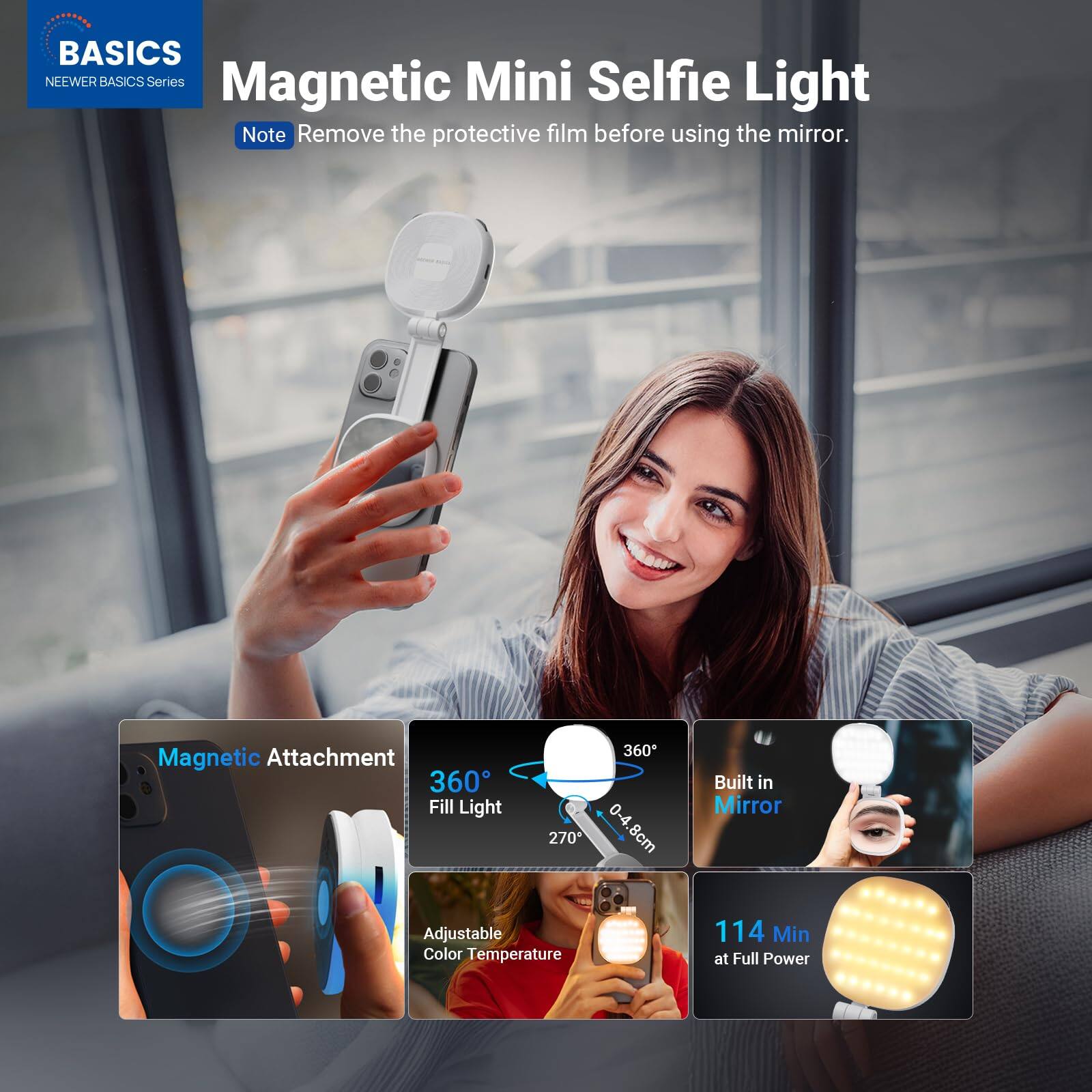 BASICS  
NEEWER BASICS Series  

Magnetic Mini Selfie Light  

Note: Remove the protective film before using the mirror.  

- Magnetic Attachment  
- 360° Fill Light  
- 270° 360°  
- 0.4-8cm  
- Built in Mirror  
- Adjustable Color Temperature  
- 114 Min at Full Power