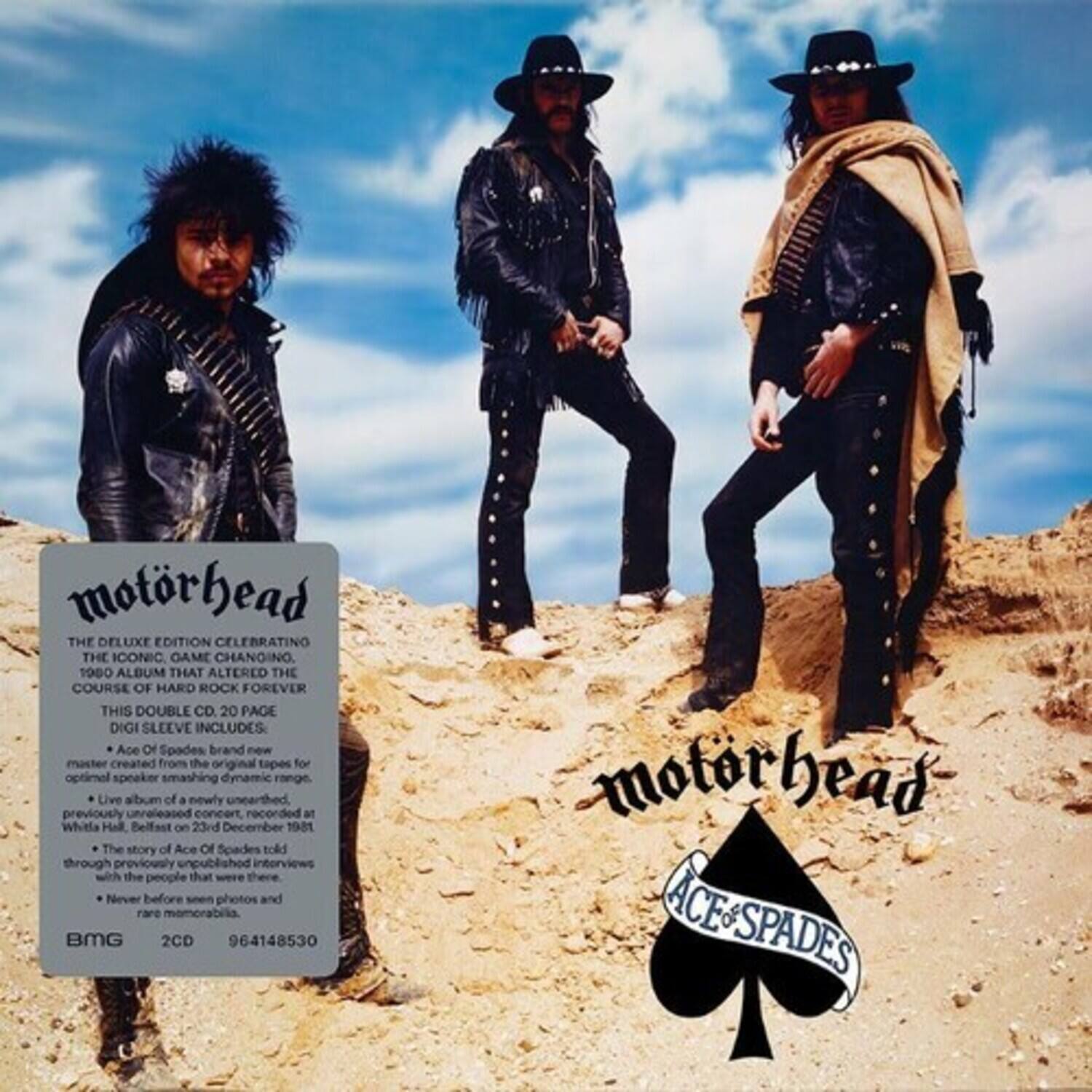 **Motorhead**  
**Ace of Spades**

**The Deluxe Edition Celebrating the Iconic, Game-Changing 1980 Album That Altered the Course of Hard Rock Forever**

**This Double CD, 20 Page Digisleeve Includes:**

- **Ace of Spades** master created from the original tapes for optimal speaker-smashing dynamic range.
- Live album of a newly unearthed, previously unreleased concert recorded at Whitle Hall, Belfast on 23rd December 1981.
- The story of **Ace of Spades** told through previously unpublished interviews with the people that were there.
- Never before seen photos and rare memorabilia.

**BMG**  
**2CD**  
**964148530**