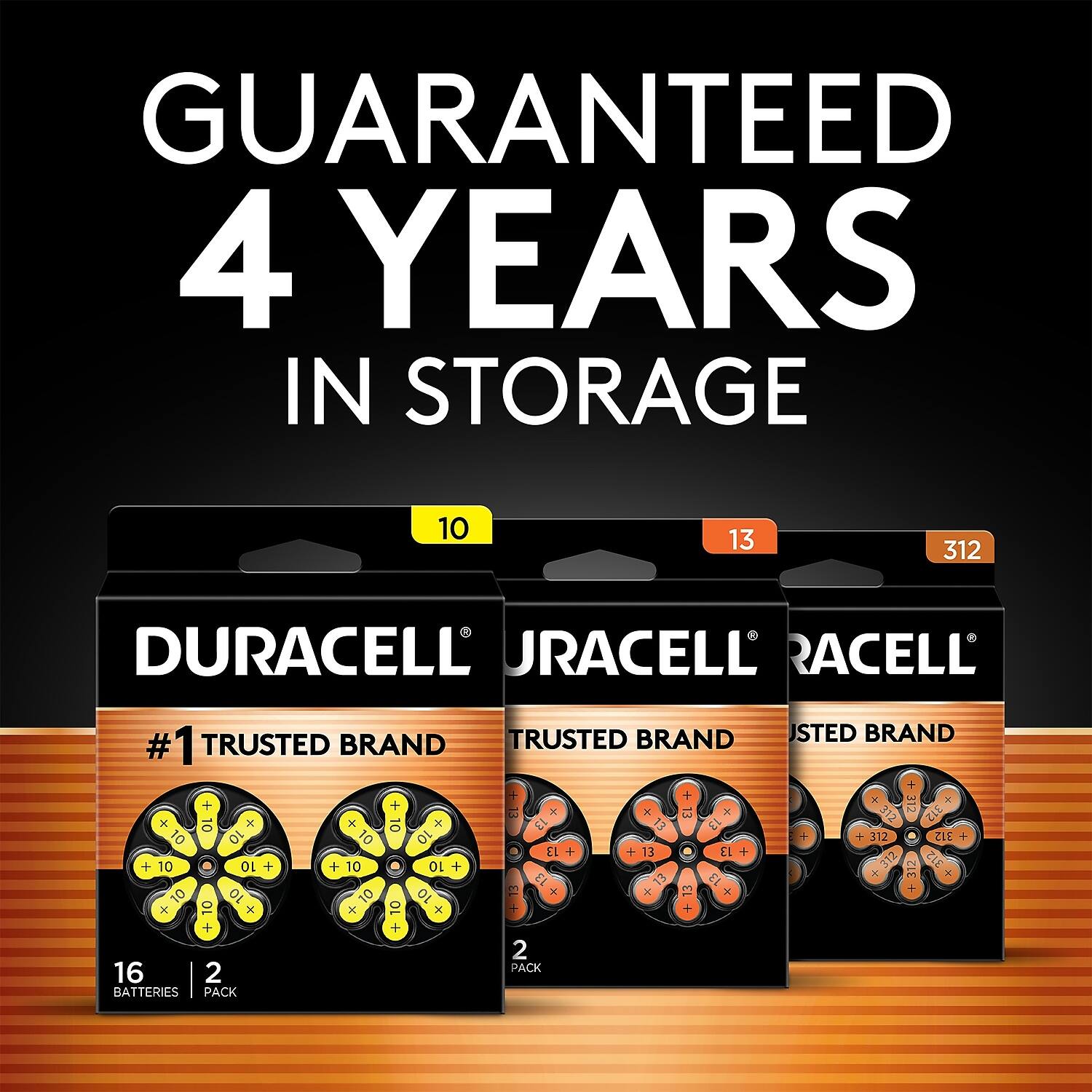 GUARANTEED 4 YEARS IN STORAGE

DURACELL
#1 TRUSTED BRAND

10
13
312

16 BATTERIES
2 PACK

DURACELL
#1 TRUSTED BRAND

10
13
312

16 BATTERIES
2 PACK

DURACELL
#1 TRUSTED BRAND

10
13
312

16 BATTERIES
2 PACK