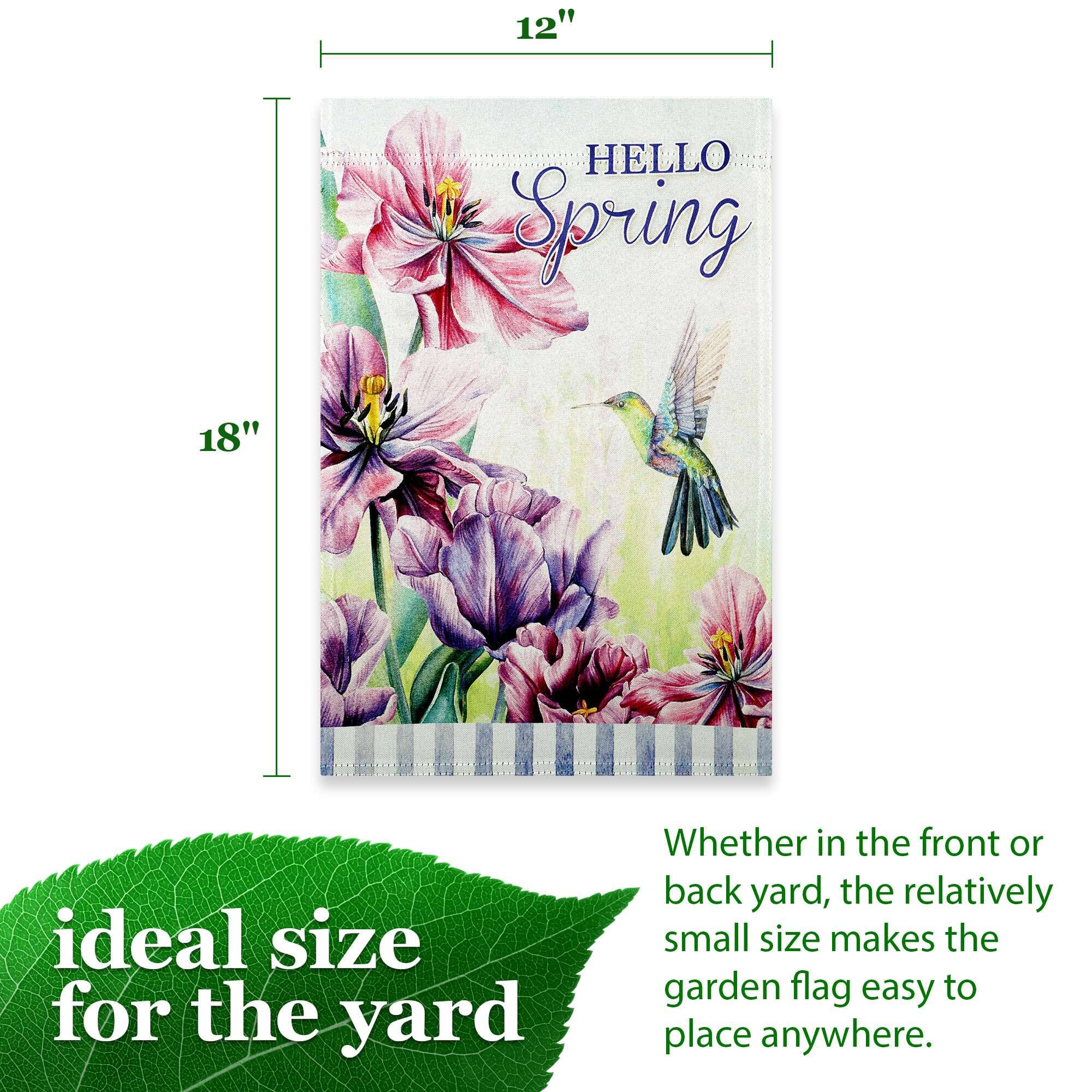 12" x 18" HELLO Spring 18" ideal size for the yard Whether in the front or back yard, the relatively small size makes the garden flag easy to place anywhere.