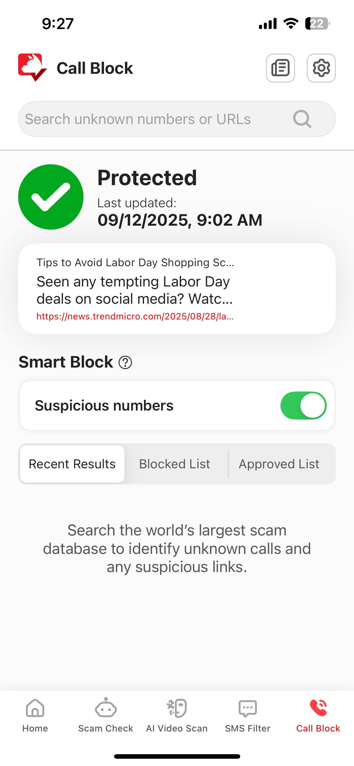 9:27 22 Call Block Search unknown numbers or URLs Protected Last updated: 09/12/2025, 9:02 AM Tips to Avoid Labor Day Shopping Sc... Seen any tempting Labor Day deals on social media? Watc... https://news.trendmicro.com/2025/08/28/la... Smart Block ? Suspicious numbers Recent Results Blocked List Approved List Search the world's largest scam database to identify unknown calls and any suspicious links. Home Scam Check AI Video Scan SMS Filter Call Block