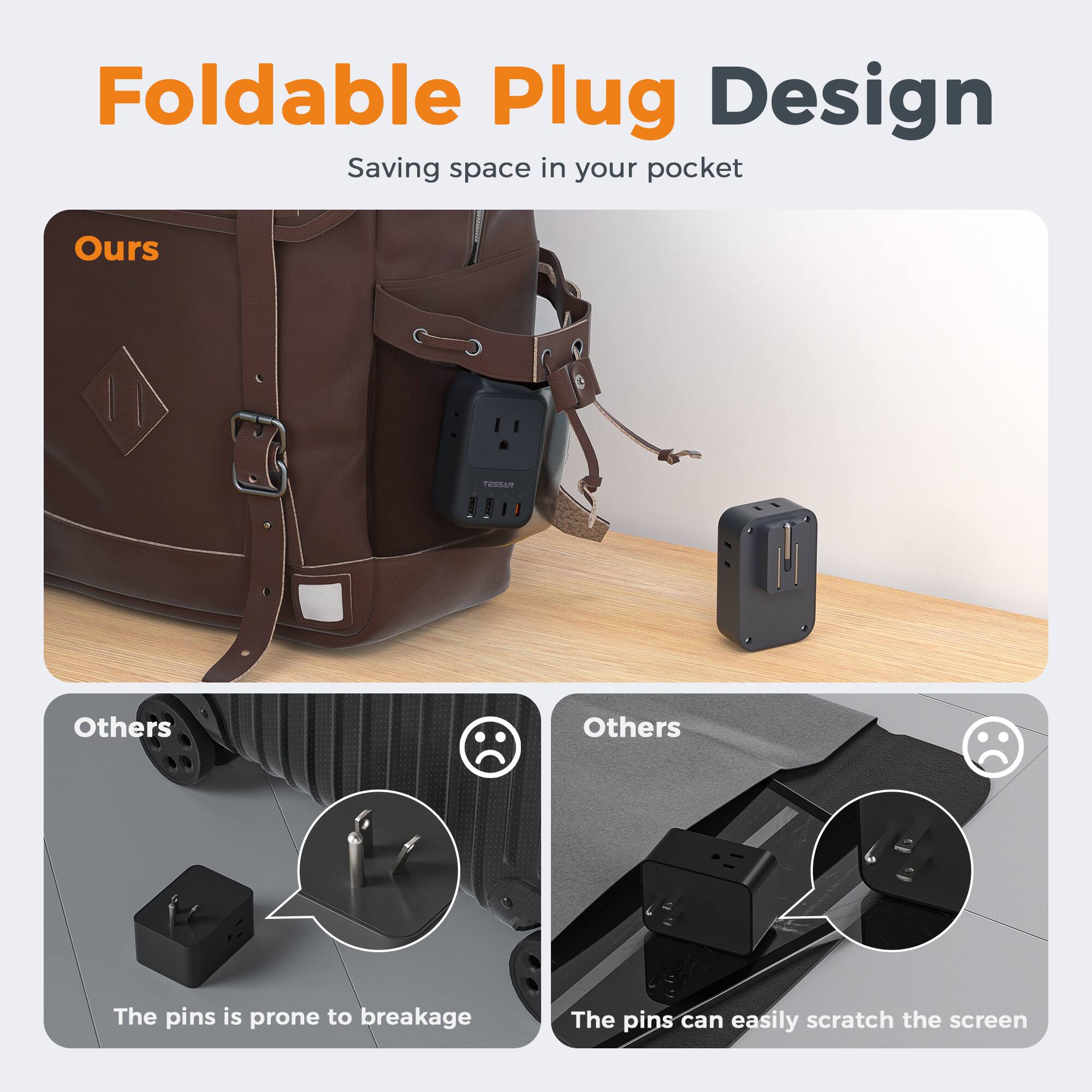 Foldable Plug Design  
Saving space in your pocket  

Ours  

Others  
The pins are prone to breakage  

Others  
The pins can easily scratch the screen