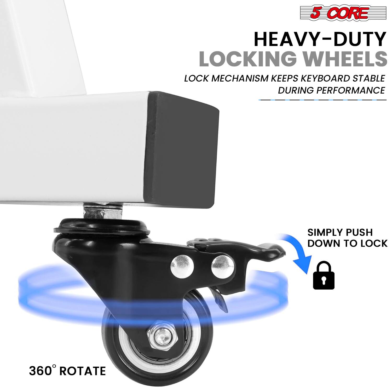 5 CORE  
HEAVY-DUTY LOCKING WHEELS  
LOCK MECHANISM KEEPS KEYBOARD STABLE DURING PERFORMANCE  
SIMPLY PUSH DOWN TO LOCK  
360° ROTATE