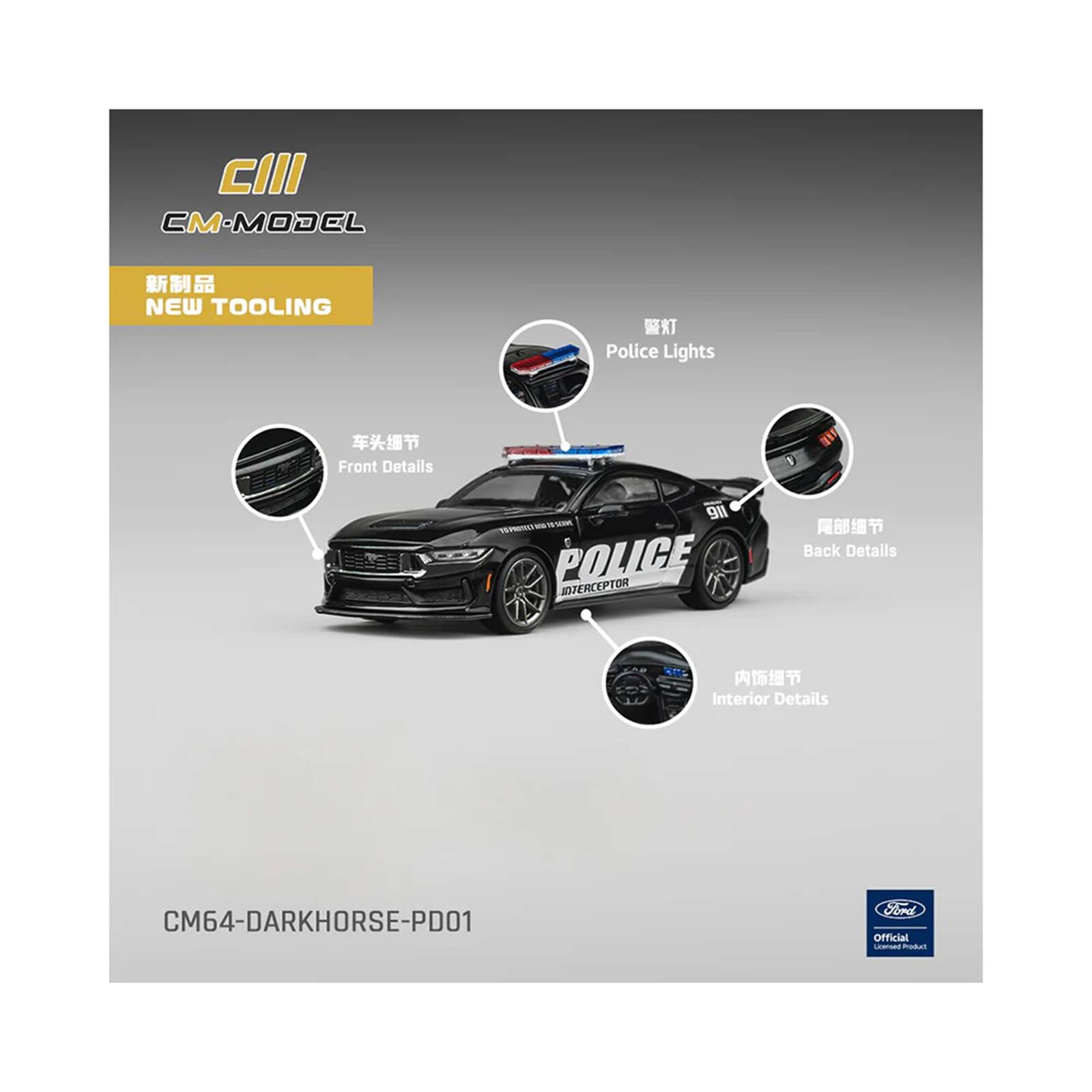 CIII  
CM-MODEL  
NEW TOOLING  
Police Lights  
Front Details  
Back Details  
Interior Details  
911 POLICE INTERCEPTOR  
CM64-DARKHORSE-PD01  
Ford Official License