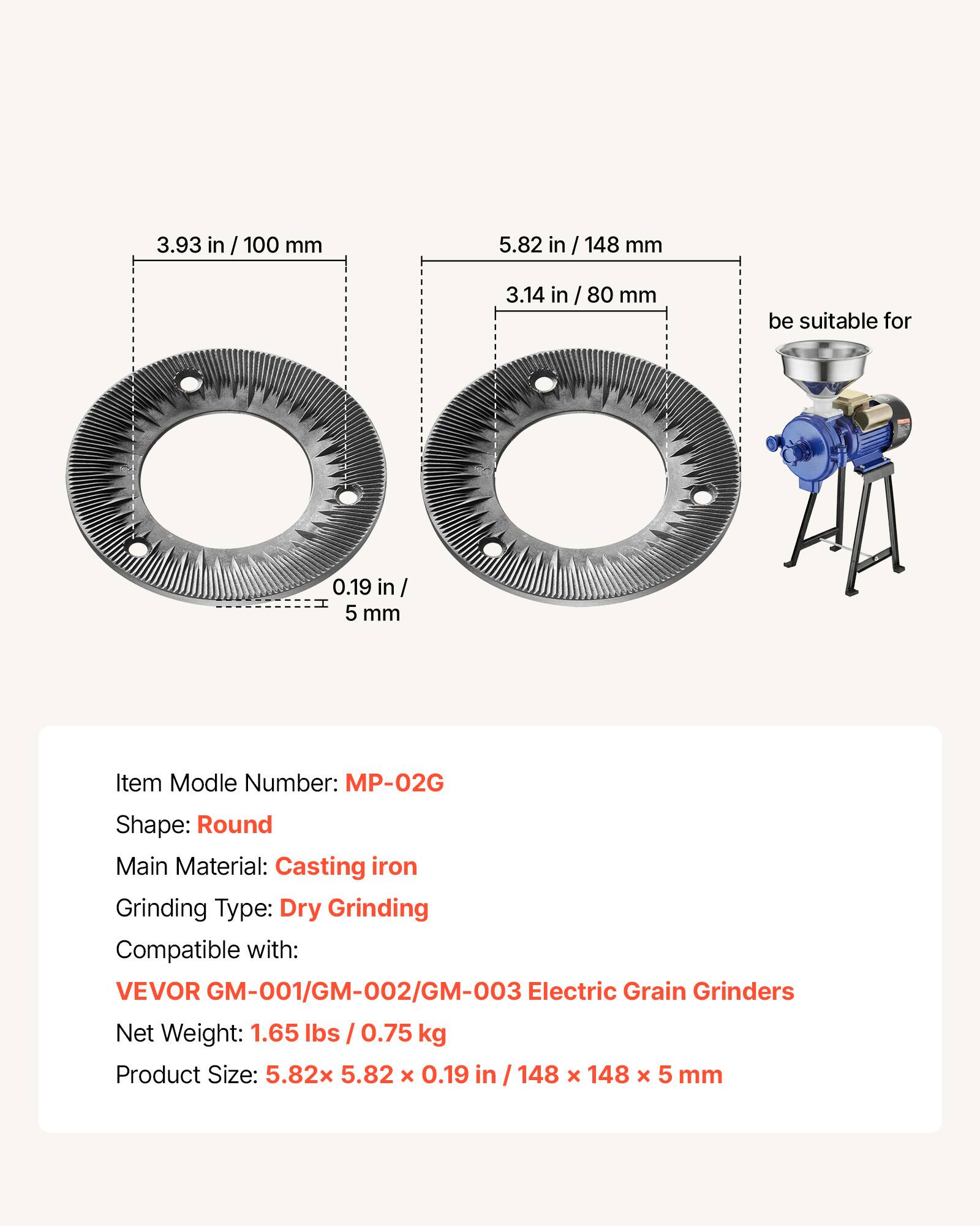 3.93 in / 100 mm  
5.82 in / 148 mm  
3.14 in / 80 mm  
0.19 in / 5 mm  

Item Model Number: MP-02G  
Shape: Round  
Main Material: Casting iron  
Grinding Type: Dry Grinding  
Compatible with: VEVOR GM-001/GM-002/GM-003 Electric Grain Grinders  
Net Weight: 1.65 lbs / 0.75 kg  
Product Size: 5.82 x 5.82 x 0.19 in / 148 x 148 x 5 mm