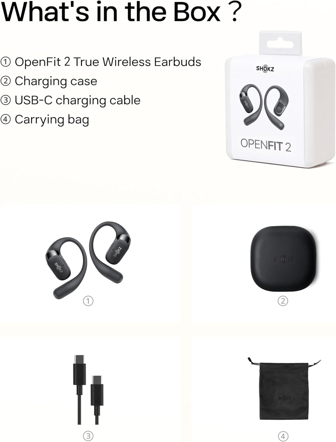 What's in the Box?

1. OpenFit 2 True Wireless Earbuds
2. Charging case
3. USB-C charging cable
4. Carrying bag

SHOKZ "Q OPENFIT 2"