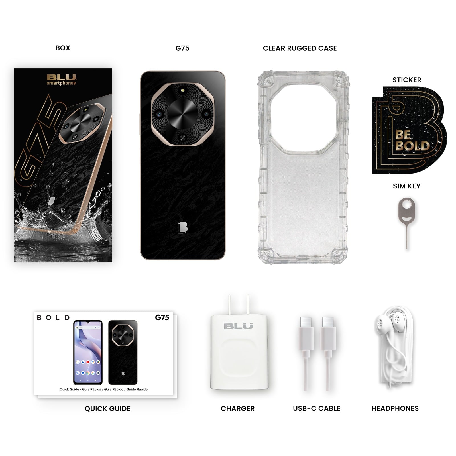 - BOX: BLU smartphones G75
- G75: Smartphone
- CLEAR RUGGED CASE: Protective case
- STICKER: BE BOLD
- SIM KEY: SIM card ejector tool
- QUICK GUIDE: Quick Guide / Guía Rápida / Guide Rapide
- CHARGER: BLU Charger
- USB-C CABLE: USB-C to USB-A cable
- HEADPHONES: Earphones